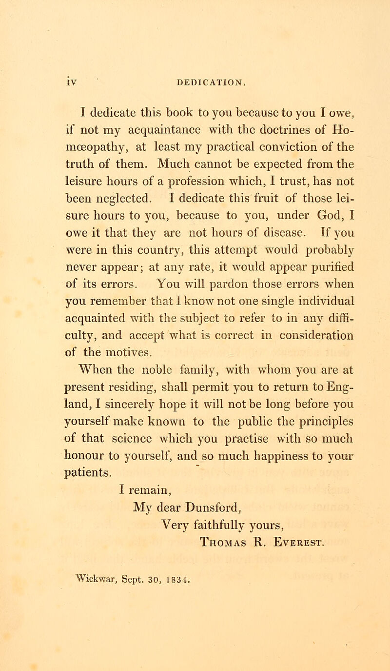 I dedicate this book to you because to you I owe, if not my acquaintance with the doctrines of Ho- moeopathy, at least my practical conviction of the truth of them. Much cannot be expected from the leisure hours of a profession which, I trust, has not been neglected. I dedicate this fruit of those lei- sure hours to you, because to you, under God, I owe it that they are not hours of disease. If you were in this country, this attempt would probably never appear; at any rate, it would appear purified of its errors. You will pardon those errors when you remember that I know not one single individual acquainted with the subject to refer to in any diffi- culty, and accept what is correct in consideration of the motives. When the noble family, with whom you are at present residing, shall permit you to return to Eng- land, I sincerely hope it will not be long before you yourself make known to the public the principles of that science which you practise with so much honour to yourself, and so much happiness to your patients. I remain, My dear Dunsford, Very faithfully yours, Thomas R. Everest. Wickwar, Sept. 30, 1834.