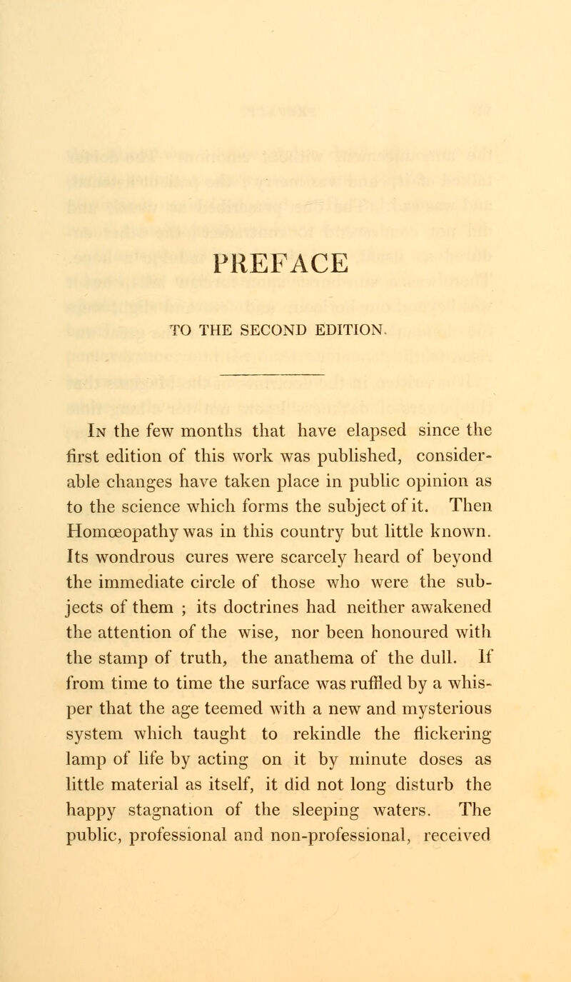 PREFACE TO THE SECOND EDITION. In the few months that have elapsed since the first edition of this work was published, consider- able changes have taken place in public opinion as to the science which forms the subject of it. Then Homoeopathy was in this country but little known. Its wondrous cures were scarcely heard of beyond the immediate circle of those who were the sub- jects of them ; its doctrines had neither awakened the attention of the wise, nor been honoured with the stamp of truth, the anathema of the dull. If from time to time the surface was ruffled by a whis- per that the age teemed with a new and mysterious system which taught to rekindle the nickering lamp of life by acting on it by minute doses as little material as itself, it did not long disturb the happy stagnation of the sleeping waters. The public, professional and non-professional, received