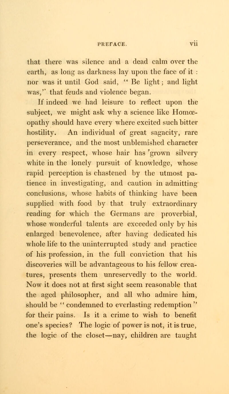 that there was silence and a dead calm over the earth, as long as darkness lay upon the face of it : nor was it until God said,  Be light; and light was,'' that feuds and violence began. If indeed we had leisure to reflect upon the subject, we might ask why a science like Homoe- opathy should have every where excited such bitter hostility. An individual of great sagacity, rare perseverance, and the most unblemished character in every respect, whose hair has grown silvery white in the lonely pursuit of knowledge, whose rapid perception is chastened by the utmost pa- tience in investigating, and caution in admitting conclusions, whose habits of thinking have been supplied with food by that truly extraordinary reading for which the Germans are proverbial, whose wonderful talents are exceeded only by his enlarged benevolence, after having dedicated his whole life to the uninterrupted study and practice of his profession, in the full conviction that his discoveries will be advantageous to his fellow crea- tures, presents them unreservedly to the world. Now it does not at first sight seem reasonable that the aged philosopher, and all who admire him, should be  condemned to everlasting redemption  for their pains. Is it a crime to wish to benefit one's species? The logic of power is not, it is true, the logic of the closet—nay, children are taught