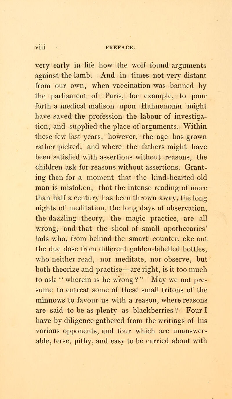 very early in life how the wolf found arguments against the lamb. And in times not very distant from our own, when vaccination was banned by the parliament of Paris, for example, to pour forth a medical malison upon Hahnemann might have saved the profession the labour of investiga- tion, and supplied the place of arguments. Within these few last years, however, the age has grown rather picked, and where the fathers might have been satisfied with assertions without reasons, the children ask for reasons without assertions. Grant- ing then for a moment that the kind-hearted old man is mistaken, that the intense reading of more than half a century has been thrown away, the long nights of meditation, the long days of observation, the dazzling theory, the magic practice, are all wrong, and that the shoal of small apothecaries' lads who, from behind the smart counter, eke out the due dose from different golden-labelled bottles, who neither read, nor meditate, nor observe, but both theorize and practise—are right, is it too much to ask  wherein is he wrong ?  May we not pre- sume to entreat some of these small tritons of the minnows to favour us with a reason, where reasons are said to be as plenty as blackberries ? Four I have by diligence gathered from the writings of his various opponents, and four which are unanswer- able, terse, pithy, and easy to be carried about with