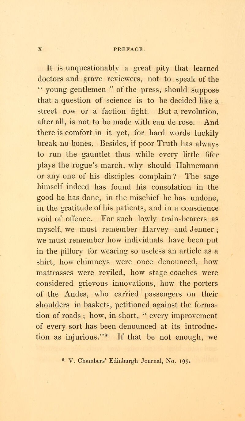It is unquestionably a great pity that learned doctors and grave reviewers, not to speak of the  young gentlemen  of the press, should suppose that a question of science is to be decided like a street row or a faction fight. But a revolution, after all, is not to be made with eau de rose. And there is comfort in it yet, for hard words luckily break no bones. Besides, if poor Truth has always to run the gauntlet thus while every little fifer plays the rogue's march, why should Hahnemann or any one of his disciples complain ? The sage himself indeed has found his consolation in the good he has done, in the mischief he has undone, in the gratitude of his patients, and in a conscience void of offence. For such lowly train-bearers as myself, we must remember Harvey and Jenner ; we must remember how individuals have been put in the pillory for wearing so useless an article as a shirt, how chimneys were once denounced, how mattrasses were reviled, how stage coaches were considered grievous innovations, how the porters of the Andes, who carried passengers on their shoulders in baskets, petitioned against the forma- tion of roads ; how, in short,  every improvement of every sort has been denounced at its introduc- tion as injurious.# If that be not enough, we * V. Chambers' Edinburgh Journal, No. 199.