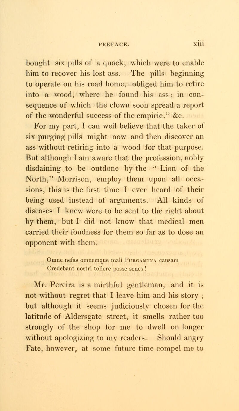 bought six pills of a quack, which were to enable him to recover his lost ass. The pills beginning to operate on his road home, obliged him to retire into a wood, where he found his ass; in con- sequence of which the clown soon spread a report of the wonderful success of the empiric, &c. For my part, I can well believe that the taker of six purging pills might now and then discover an ass without retiring into a wood for that purpose. But although I am aware that the profession, nobly disdaining to be outdone by the  Lion of the North, Morrison, employ them upon all occa- sions, this is the first time I ever heard of their being used instead of arguments. All kinds of diseases I knew were to be sent to the right about by them, but I did not know that medical men carried their fondness for them so far as to dose an opponent with them. Omne nefas omnemque mali Purgamina causam Credebant nostri tollere posse senes ! Mr. Pereira is a mirthful gentleman, and it is not without regret that I leave him and his story ; but although it seems judiciously chosen for the latitude of Aldersgate street, it smells rather too strongly of the shop for me to dwell on longer without apologizing to my readers. Should angry Fate, however, at some future time compel me to