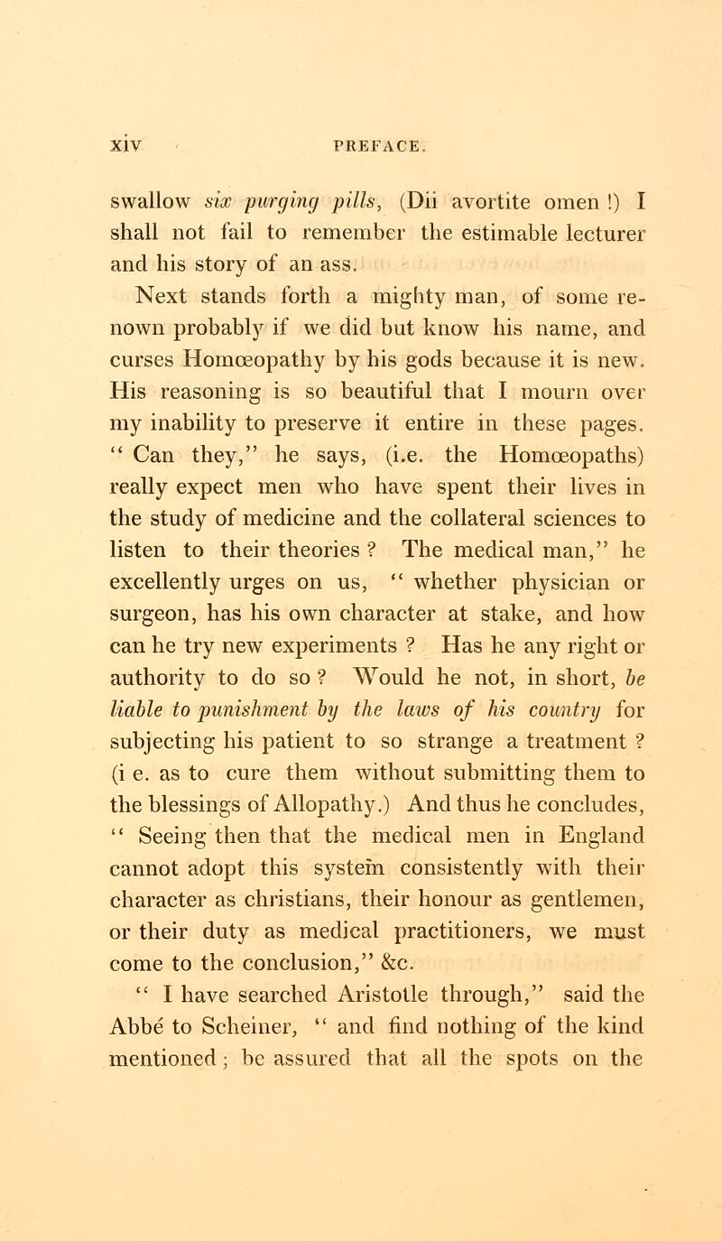 swallow six purging pills, (Dii avortite omen !) I shall not fail to remember the estimable lecturer and his story of an ass. Next stands forth a mighty man, of some re- nown probably if we did but know his name, and curses Homoeopathy by his gods because it is new. His reasoning is so beautiful that I mourn over my inability to preserve it entire in these pages.  Can they, he says, (i.e. the Homoeopaths) really expect men who have spent their lives in the study of medicine and the collateral sciences to listen to their theories ? The medical man, he excellently urges on us,  whether physician or surgeon, has his own character at stake, and how can he try new experiments ? Has he any right or authority to do so ? Would he not, in short, be liable to punishment by the laws of his country for subjecting his patient to so strange a treatment ? (i e. as to cure them without submitting them to the blessings of Allopathy.) And thus he concludes,  Seeing then that the medical men in England cannot adopt this system consistently with their character as christians, their honour as gentlemen, or their duty as medical practitioners, we must come to the conclusion, &c.  I have searched Aristotle through, said the Abbe to Scheiner,  and find nothing of the kind mentioned; be assured that all the spots on the