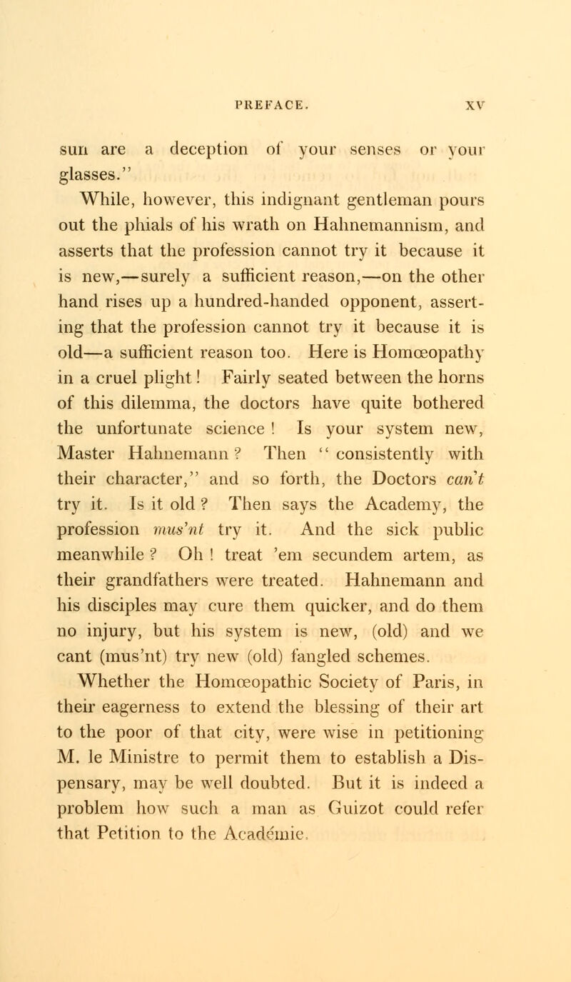 sun are a deception of your senses or your glasses. While, however, this indignant gentleman pours out the phials of his wrath on Hahnemannism, and asserts that the profession cannot try it because it is new,—surely a sufficient reason,—on the other hand rises up a hundred-handed opponent, assert- ing that the profession cannot try it because it is old—a sufficient reason too. Here is Homoeopathy in a cruel plight! Fairly seated between the horns of this dilemma, the doctors have quite bothered the unfortunate science ! Is your system new, Master Hahnemann? Then consistently with their character, and so forth, the Doctors cant try it. Is it old ? Then says the Academy, the profession mus'nt try it. And the sick public meanwhile ? Oh ! treat 'em secundem artem, as their grandfathers were treated. Hahnemann and his disciples may cure them quicker, and do them no injury, but his system is new, (old) and we cant (mus'nt) try new (old) fangled schemes. Whether the Homoeopathic Society of Paris, in their eagerness to extend the blessing of their art to the poor of that city, were wise in petitioning M. le Ministre to permit them to establish a Dis- pensary, may be well doubted. But it is indeed a problem how such a man as Guizot could refer that Petition to the Academic