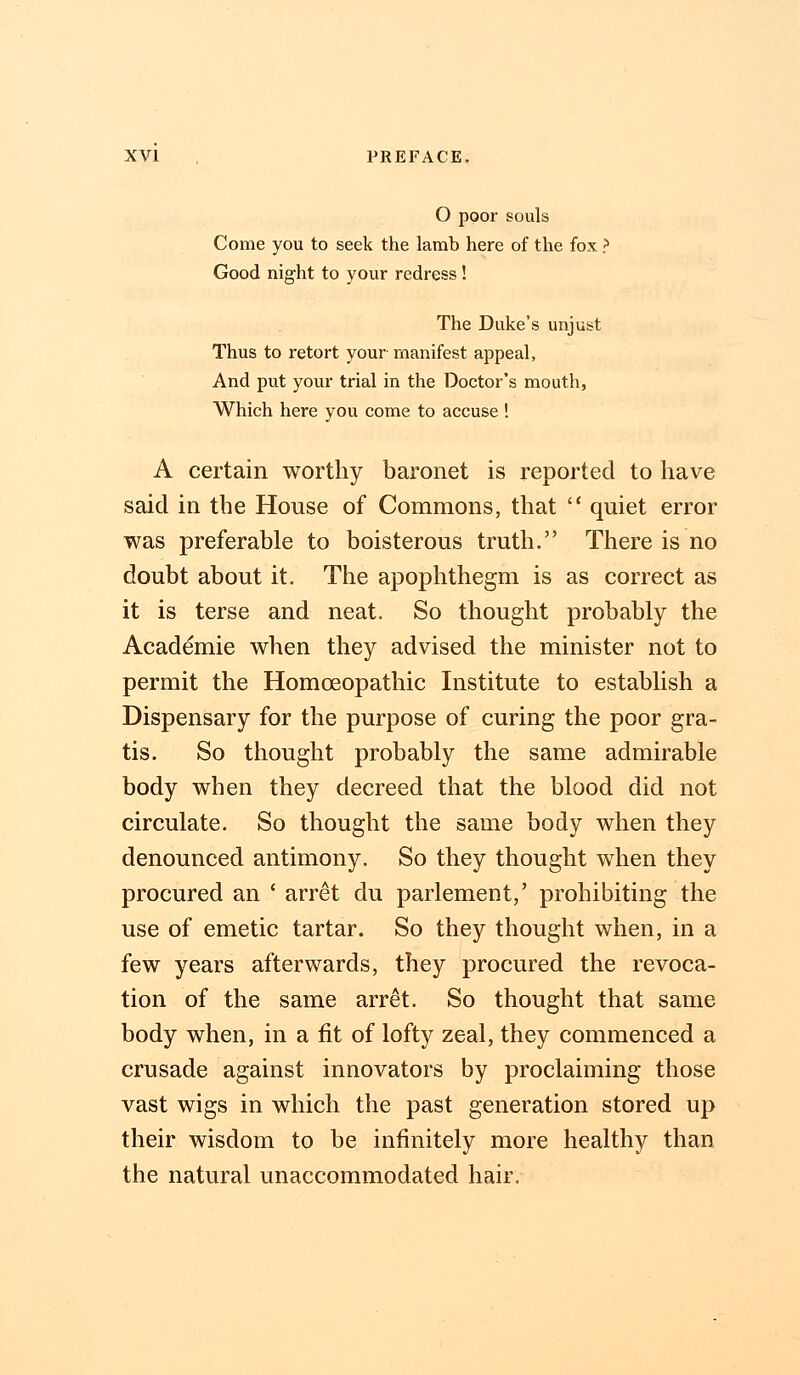 O poor souls Come you to seek the lamb here of the fox > Good night to your redress! The Duke's unjust Thus to retort your manifest appeal, And put your trial in the Doctor's mouth, Which here you come to accuse ! A certain worthy baronet is reported to have said in the House of Commons, that  quiet error was preferable to boisterous truth. There is no doubt about it. The apophthegm is as correct as it is terse and neat. So thought probably the Academie when they advised the minister not to permit the Homoeopathic Institute to establish a Dispensary for the purpose of curing the poor gra- tis. So thought probably the same admirable body when they decreed that the blood did not circulate. So thought the same body when they denounced antimony. So they thought when they procured an ' arret du parlement,' prohibiting the use of emetic tartar. So they thought when, in a few years afterwards, they procured the revoca- tion of the same arret. So thought that same body when, in a fit of lofty zeal, they commenced a crusade against innovators by proclaiming those vast wigs in which the past generation stored up their wisdom to be infinitely more healthy than the natural unaccommodated hair.