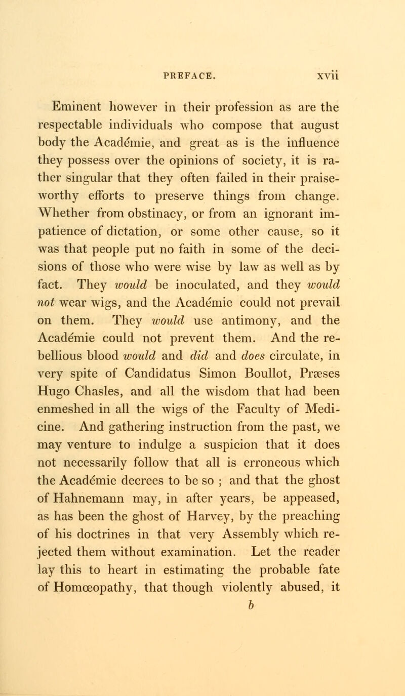 Eminent however in their profession as are the respectable individuals who compose that august body the Academie, and great as is the influence they possess over the opinions of society, it is ra- ther singular that they often failed in their praise- worthy efforts to preserve things from change. Whether from obstinacy, or from an ignorant im- patience of dictation, or some other cause, so it was that people put no faith in some of the deci- sions of those who were wise by law as well as by fact. They would be inoculated, and they would not wear wigs, and the Academie could not prevail on them. They would use antimony, and the Academie could not prevent them. And the re- bellious blood would and did and does circulate, in very spite of Candidatus Simon Boullot, Praeses Hugo Chasles, and all the wisdom that had been enmeshed in all the wigs of the Faculty of Medi- cine. And gathering instruction from the past, we may venture to indulge a suspicion that it does not necessarily follow that all is erroneous which the Academie decrees to be so ; and that the ghost of Hahnemann may, in after years, be appeased, as has been the ghost of Harvey, by the preaching of his doctrines in that very Assembly which re- jected them without examination. Let the reader lay this to heart in estimating the probable fate of Homoeopathy, that though violently abused, it b