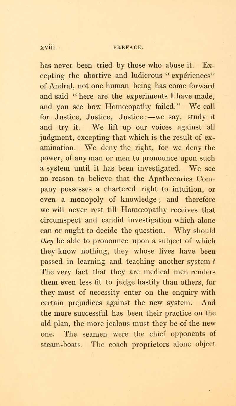 has never been tried by those who abuse it. Ex- cepting the abortive and ludicrous  experiences of Andral, not one human being has come forward and said  here are the experiments I have made, and you see how Homoeopathy failed. We call for Justice, Justice, Justice:—we say, study it and try it. We lift up our voices against all judgment, excepting that which is the result of ex- amination. We deny the right, for we deny the power, of any man or men to pronounce upon such a system until it has been investigated. We see no reason to believe that the Apothecaries Com- pany possesses a chartered right to intuition, or even a monopoly of knowledge; and therefore we will never rest till Homoeopathy receives that circumspect and candid investigation which alone can or ought to decide the question. Why should they be able to pronounce upon a subject of which they know nothing, they whose lives have been passed in learning and teaching another system ? The very fact that they are medical men renders them even less fit to judge hastily than others, for they must of necessity enter on the enquiry with certain prejudices against the new system. And the more successful has been their practice on the old plan, the more jealous must they be of the new one. The seamen were the chief opponents of steam-boats. The coach proprietors alone object