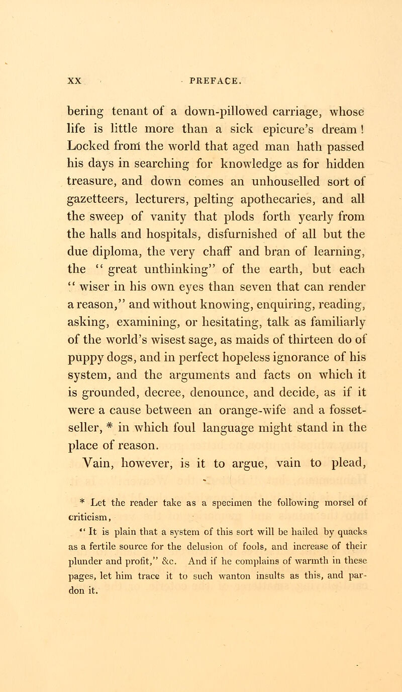 bering tenant of a down-pillowed carriage, whose life is little more than a sick epicure's dream! Locked from the world that aged man hath passed his days in searching for knowledge as for hidden treasure, and down comes an unhouselled sort of gazetteers, lecturers, pelting apothecaries, and all the sweep of vanity that plods forth yearly from the halls and hospitals, disfurnished of all but the due diploma, the very chaff and bran of learning, the  great unthinking of the earth, but each  wiser in his own eyes than seven that can render a reason, and without knowing, enquiring, reading, asking, examining, or hesitating, talk as familiarly of the world's wisest sage, as maids of thirteen do of puppy dogs, and in perfect hopeless ignorance of his system, and the arguments and facts on which it is grounded, decree, denounce, and decide, as if it were a cause between an orange-wife and a fosset- seller, * in which foul language might stand in the place of reason. Vain, however, is it to argue, vain to plead, * Let the reader take as a specimen the following morsel of criticism, It is plain that a system of this sort will be hailed by quacks as a fertile source for the delusion of fools, and increase of their plunder and profit, &c. And if he complains of warmth in these pages, let him trace it to such wanton insults as this, and par- don it.