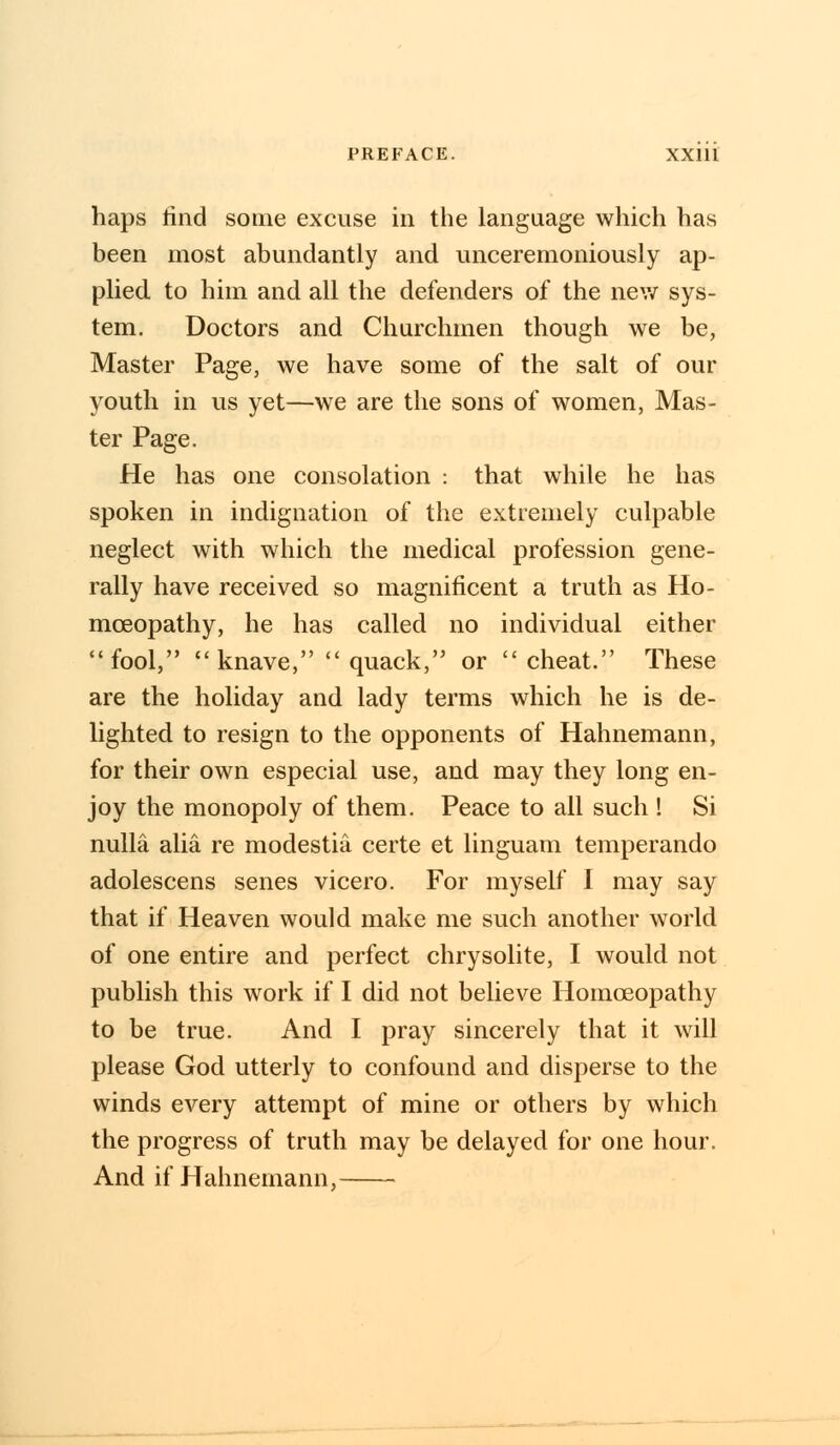 haps tind some excuse in the language which has been most abundantly and unceremoniously ap- plied to him and all the defenders of the mew sys- tem. Doctors and Churchmen though we be, Master Page, we have some of the salt of our youth in us yet—we are the sons of women, Mas- ter Page. He has one consolation : that while he has spoken in indignation of the extremely culpable neglect with which the medical profession gene- rally have received so magnificent a truth as Ho- moeopathy, he has called no individual either fool, knave, quack, or cheat. These are the holiday and lady terms which he is de- lighted to resign to the opponents of Hahnemann, for their own especial use, and may they long en- joy the monopoly of them. Peace to all such ! Si nulla alia re modestia certe et linguam temperando adolescens senes vicero. For myself I may say that if Heaven would make me such another world of one entire and perfect chrysolite, I would not publish this work if I did not believe Homoeopathy to be true. And I pray sincerely that it will please God utterly to confound and disperse to the winds every attempt of mine or others by which the progress of truth may be delayed for one hour. And if Hahnemann,