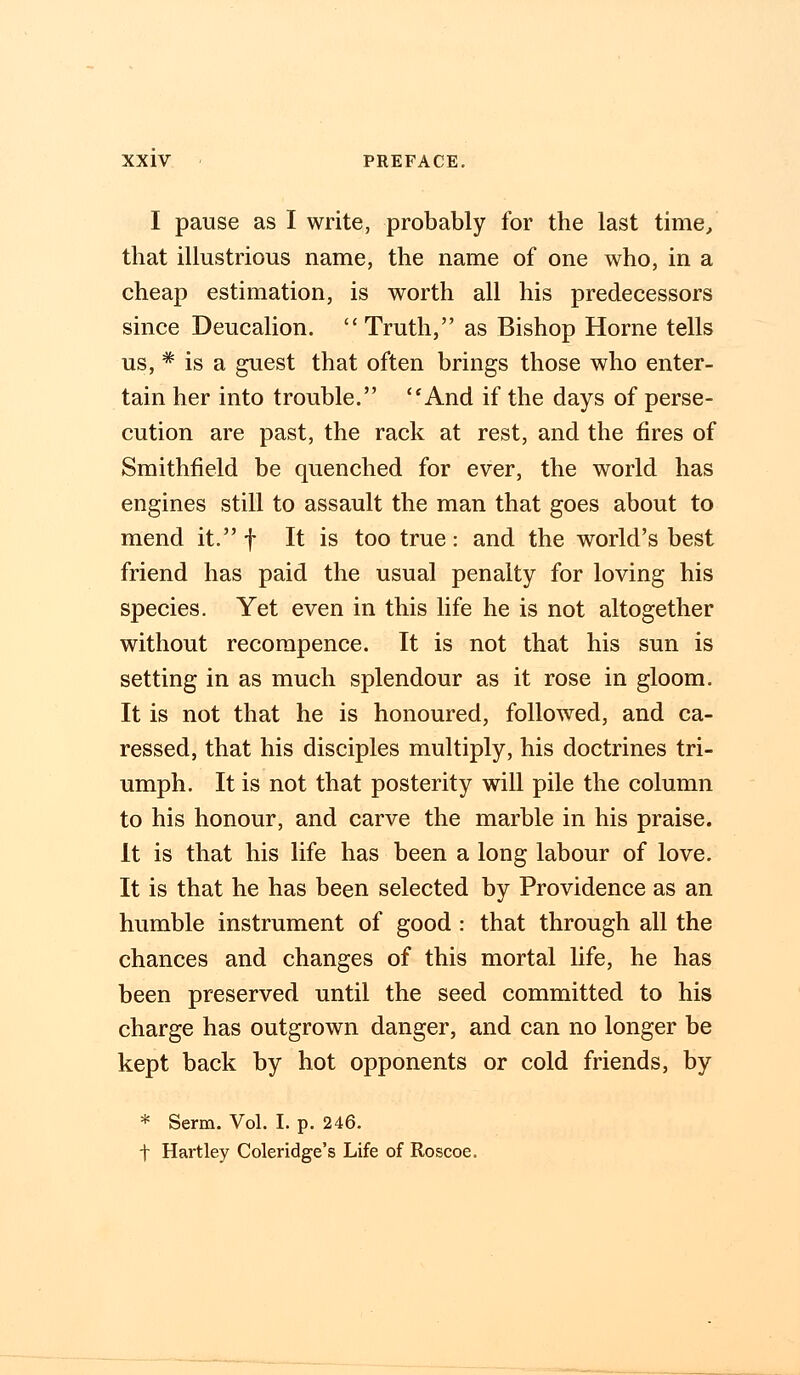 I pause as I write, probably for the last time, that illustrious name, the name of one who, in a cheap estimation, is worth all his predecessors since Deucalion. Truth, as Bishop Home tells us, * is a guest that often brings those who enter- tain her into trouble. And if the days of perse- cution are past, the rack at rest, and the fires of Smithfield be quenched for ever, the world has engines still to assault the man that goes about to mend it. f It is too true: and the world's best friend has paid the usual penalty for loving his species. Yet even in this life he is not altogether without recompence. It is not that his sun is setting in as much splendour as it rose in gloom. It is not that he is honoured, followed, and ca- ressed, that his disciples multiply, his doctrines tri- umph. It is not that posterity will pile the column to his honour, and carve the marble in his praise. It is that his life has been a long labour of love. It is that he has been selected by Providence as an humble instrument of good : that through all the chances and changes of this mortal life, he has been preserved until the seed committed to his charge has outgrown danger, and can no longer be kept back by hot opponents or cold friends, by * Serm. Vol. I. p. 246. t Hartley Coleridge's Life of Roscoe.