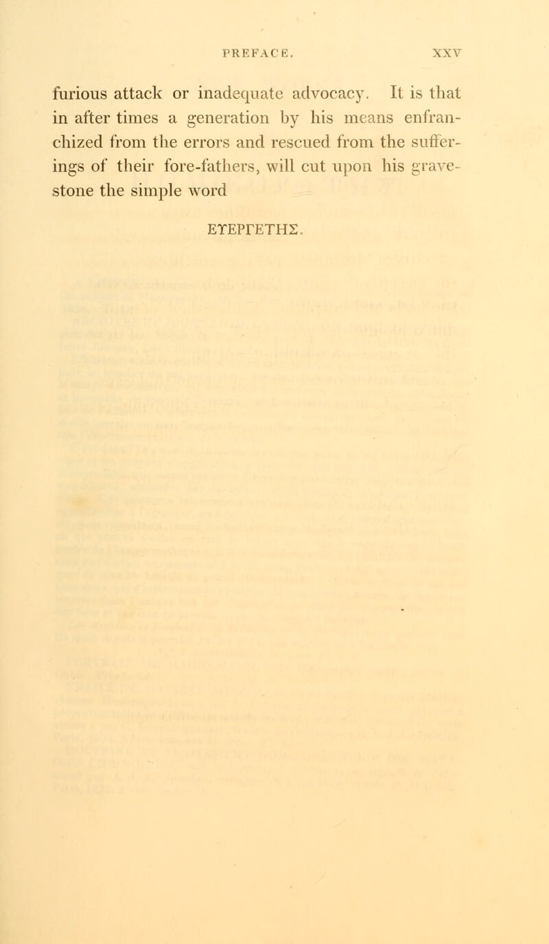 furious attack or inadequate advocacy. It is that in after times a generation by his means enfran- chized from the errors and rescued from the suffer- ings of their fore-fathers, will cut upon his grave- stone the simple word ETEPrETHS.