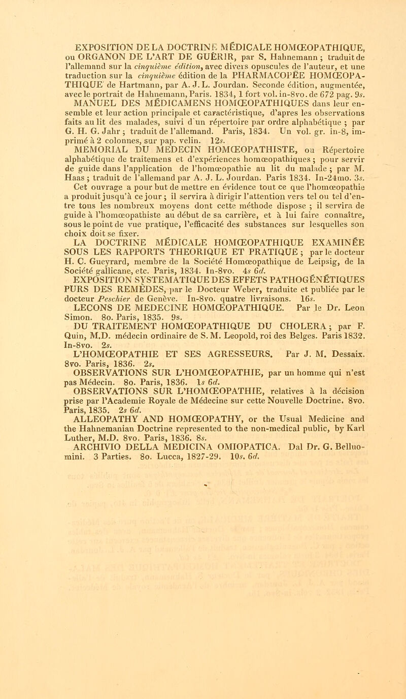 EXPOSITION DELA DOCTRINE MED1CALE HOMCEOPATHIQUE, ou ORGANON DE L'ART DE GUER1R, par S. Hahnemann; traduitde l'allemand sur la cinquieme edition, avec divers opuscules de l'auteur, et une traduction sur la cinquieme Edition de la PHARMACOPEE HOMCEOPA.- THIQUE de Hartmann, par A. J. L. Jourdan. Seconde Edition, augmented, avecle portrait de Hahnemann, Paris. 1834, 1 fort vol.in-8vo.de 672 pag. 9s. MANUEL DES MEDICAMENS HOMCEOPATH1QUES dans leur en- semble et leur action principale et caracteVistique, d'apres les observations faits aulit des malades, suivi dun repertoire par ordre alphab^tique ; par G. H. G. Jahr ; traduit de l'allemand. Paris, 1834. Un vol. gr. in-8, im- prime a 2 colonnes, sur pap. velin. 12s. MEMORIAL DU MEDECIN HOMCEOPATHISTE, ou Repertoire alphab^tique de traitemens et d'experiences homceopathiques ; pour servir de guide dans l'application de l'homoeopathie au lit du malade ; par M. Haas ; traduit de l'allemand par A. J. L. Jourdan. Paris 1834. In-24mo. 3,?. Get ouvrage a pour but de mettre en Evidence tout ce que l'homoeopathie a produit jusqu'a ce jour; il servira a dirigir l'attention vers tel ou tel d'en- tre tous les nombreux moyens dont cette m^thode dispose ; il servira de guide a rhomceopathiste au ddbut de sa carriere, et a. lui faire connattre, sous le point de vue pratique, l'eflicacite' des substances sur lesquelles son choix doit se fixer. LA DOCTRINE MEDICALE HOMCEOPATHIQUE EXAMINEE SOUS LES RAPPORTS THEORIQUE ET PRATIQUE; par le docteur H. C. Gueyrard, membre de la Soci^te Homceopathique de Leipsig, de la Soci^te gallicane, etc. Paris, 1834. In-8vo. is 6d. EXPOSITION SYSTEMATIQUEDES EFFETS PATHOGENETIQUES PURS DES REMEDES, par le Docteur Weber, traduite et public par le docteur Peschier de Geneve. In-8vo. quatre livraisons. 16*. LECONS DE MEDECINE HOMCEOPATHIQUE. Par le Dr. Leon Simon. 8o. Paris, 1835. 9s. DU TRAITEMENT HOMCEOPATHIQUE DU CHOLERA; par F. Quin, M.D. m6decin ordinaire de S. M. Leopold, roi des Beiges. Paris 1832. In-8vo. 2s. L'HOMCEOPATHIE ET SES AGRESSEURS. Par J. M. Dessaix. 8vo. Paris, 1836. 2s. OBSERVATIONS SUR L'HOMCEOPATHIE, par un homme qui n'est pas M^decin. 8o. Paris, 1836. 1* 6d. OBSERVATIONS SUR L'HOxMGEOPATHIE, relatives a la decision prise par PAcademie Royale de MeMecine sur cette Nouvelle Doctrine. 8vo. Paris, 1835. 2s 6d. ALLEOPATHY AND HOMGEOPATHY, or the Usual Medicine and the Hahnemanian Doctrine represented to the non-medical public, by Karl Luther, M.D. 8vo. Paris, 1836. 8*. ARCHIVIO DELLA MEDICINA OMIOPATICA. Dal Dr. G. Belluo-