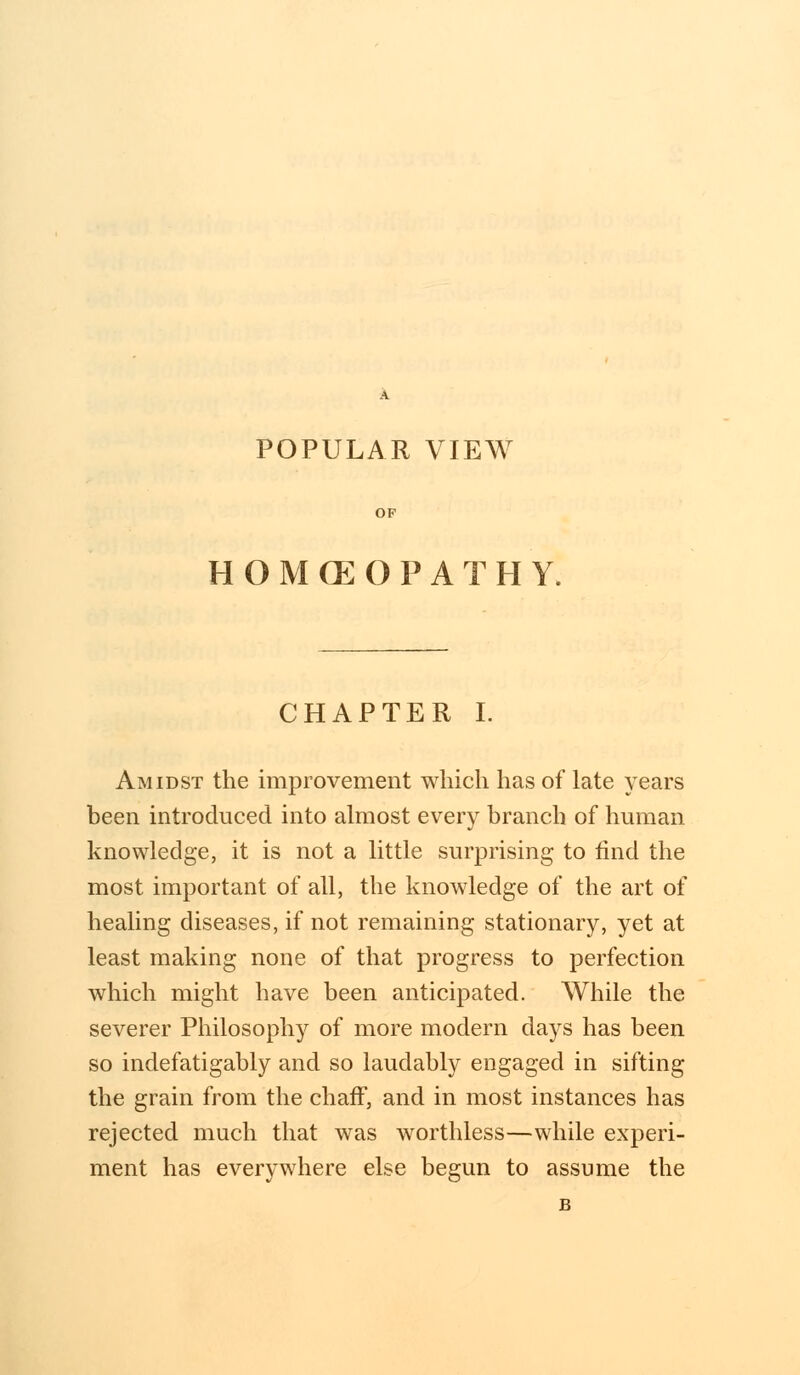 POPULAR VIEW HOMEOPATHY. CHAPTER I. Amidst the improvement which has of late years been introduced into almost every branch of human knowledge, it is not a little surprising to find the most important of all, the knowledge of the art of healing diseases, if not remaining stationary, yet at least making none of that progress to perfection which might have been anticipated. While the severer Philosophy of more modern days has been so indefatigably and so laudably engaged in sifting the grain from the chaff, and in most instances has rejected much that was worthless—while experi- ment has everywhere else begun to assume the B