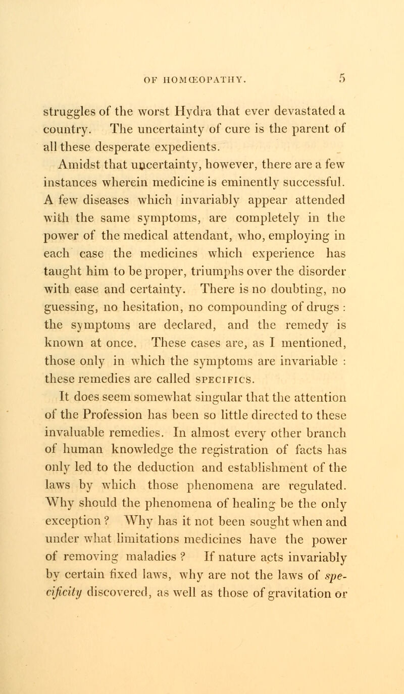 struggles of the worst Hydra that ever devastated a country. The uncertainty of cure is the parent of all these desperate expedients. Amidst that uncertainty, however, there are a few instances wherein medicine is eminently successful. A few diseases which invariably appear attended with the same symptoms, are completely in the power of the medical attendant, who, employing in each case the medicines which experience has taught him to be proper, triumphs over the disorder with ease and certainty. There is no doubting, no guessing, no hesitation, no compounding of drugs : the symptoms are declared, and the remedy is known at once. These cases are, as I mentioned, those only in which the symptoms are invariable : these remedies are called specifics. It does seem somewhat singular that the attention of the Profession has been so little directed to these invaluable remedies. In almost every other branch of human knowledge the registration of facts has only led to the deduction and establishment of the laws by which those phenomena are regulated. Why should the phenomena of healing be the only exception ? Why has it not been sought when and under what limitations medicines have the power of removing maladies ? If nature acts invariably by certain fixed laws, why are not the laws of spe- cificity discovered, as well as those of gravitation or