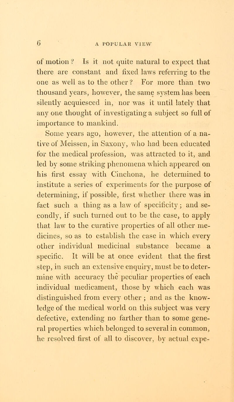 of motion ? Is it not quite natural to expect that there are constant and fixed laws referring to the one as well as to the other ? For more than two thousand years, however, the same system has been silently acquiesced in, nor was it until lately that any one thought of investigating a subject so full of importance to mankind, Some years ago, however, the attention of a na- tive of Meissen, in Saxony, who had been educated for the medical profession, was attracted to it, and led by some striking phenomena which appeared on his first essay with Cinchona, he determined to institute a series of experiments for the purpose of determining, if possible, first whether there was in fact such a thing as a law of specificity; and se- condly, if such turned out to be the case, to apply that law to the curative properties of all other me- dicines, so as to establish the case in which every other individual medicinal substance became a specific. It will be at once evident that the first step, in such an extensive enquiry, must be to deter- mine with accuracy the peculiar properties of each individual medicament, those by which each was distinguished from every other ; and as the know- ledge of the medical world on this subject was very defective, extending no farther than to some gene- ral properties which belonged to several in common, he resolved first of all to discover, by actual expe-