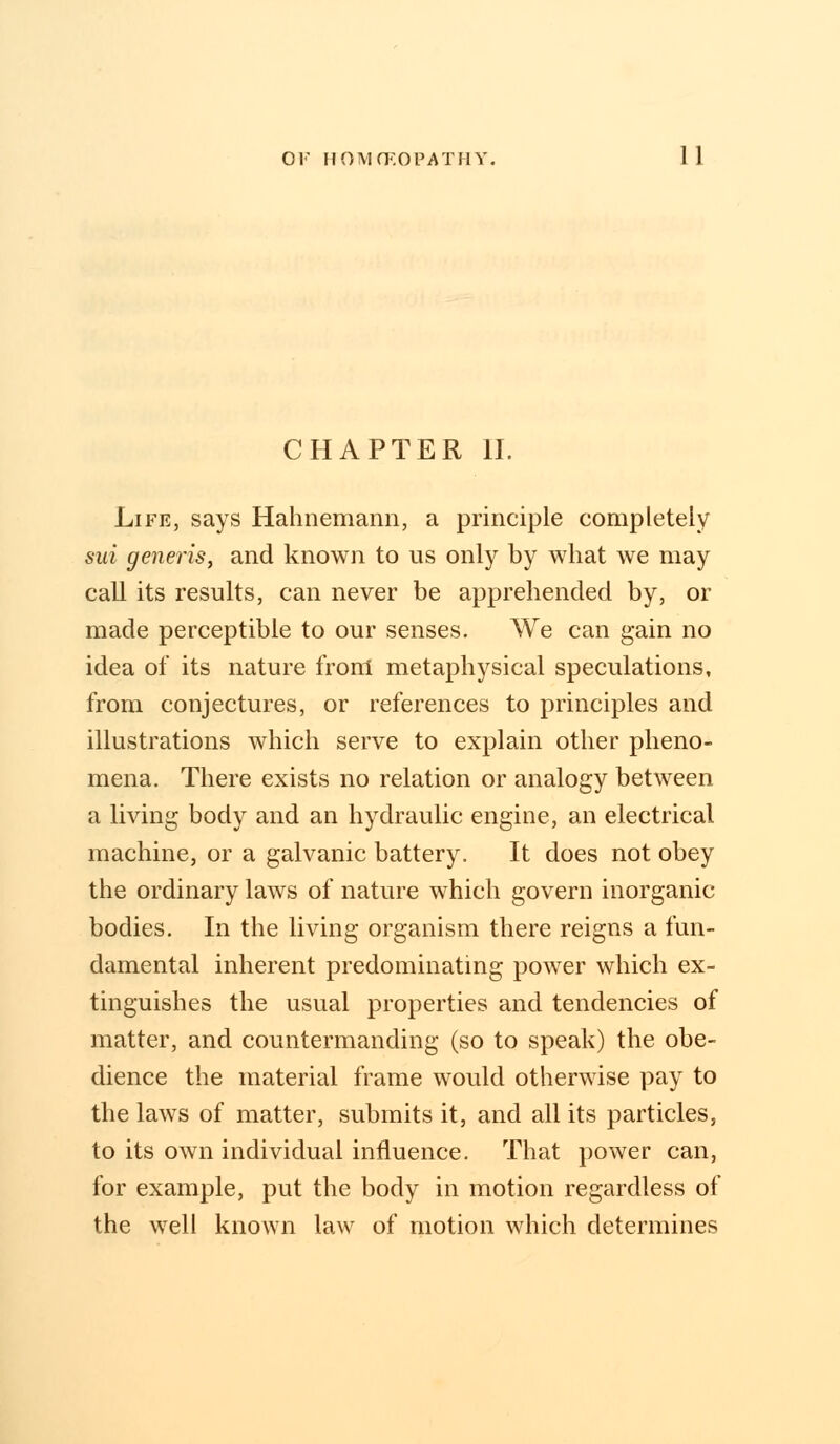 CHAPTER II. Life, says Hahnemann, a principle completely sui generis, and known to us only by what we may call its results, can never be apprehended by, or made perceptible to our senses. We can gain no idea of its nature front metaphysical speculations, from conjectures, or references to principles and illustrations which serve to explain other pheno- mena. There exists no relation or analogy between a living body and an hydraulic engine, an electrical machine, or a galvanic battery. It does not obey the ordinary laws of nature which govern inorganic bodies. In the living organism there reigns a fun- damental inherent predominating power which ex- tinguishes the usual properties and tendencies of matter, and countermanding (so to speak) the obe- dience the material frame would otherwise pay to the laws of matter, submits it, and all its particles, to its own individual influence. That power can, for example, put the body in motion regardless of the well known law of motion which determines