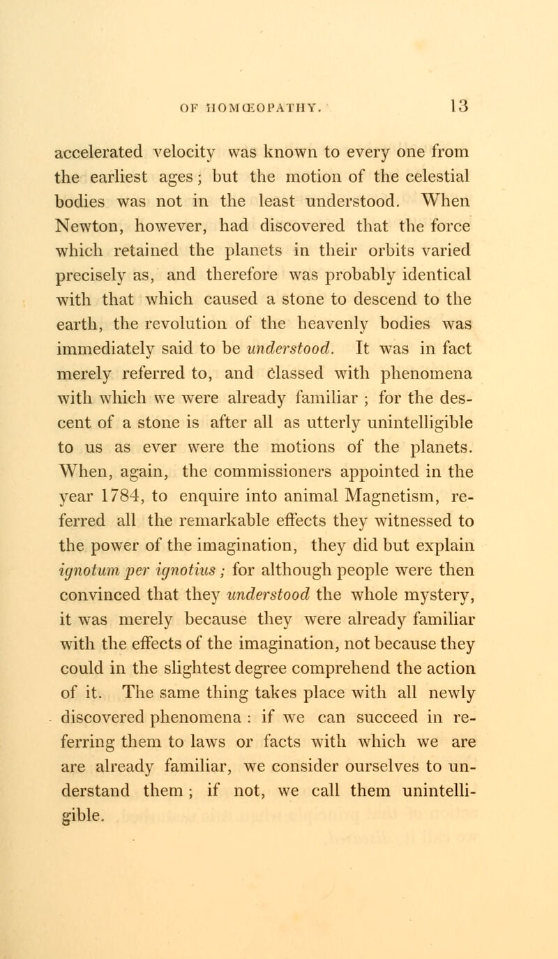 accelerated velocity was known to every one from the earliest ages; but the motion of the celestial bodies was not in the least understood. When Newton, however, had discovered that the force which retained the planets in their orbits varied precisely as, and therefore was probably identical with that which caused a stone to descend to the earth, the revolution of the heavenly bodies was immediately said to be understood. It was in fact merely referred to, and classed with phenomena with which we were already familiar ; for the des- cent of a stone is after all as utterly unintelligible to us as ever were the motions of the planets. When, again, the commissioners appointed in the year 1784, to enquire into animal Magnetism, re- ferred all the remarkable effects they witnessed to the power of the imagination, they did but explain ignotum per ignotius; for although people were then convinced that they understood the whole mystery, it was merely because they were already familiar with the effects of the imagination, not because they could in the slightest degree comprehend the action of it. The same thing takes place with all newly discovered phenomena : if we can succeed in re- ferring them to laws or facts with which we are are already familiar, we consider ourselves to un- derstand them; if not, we call them unintelli- gible.