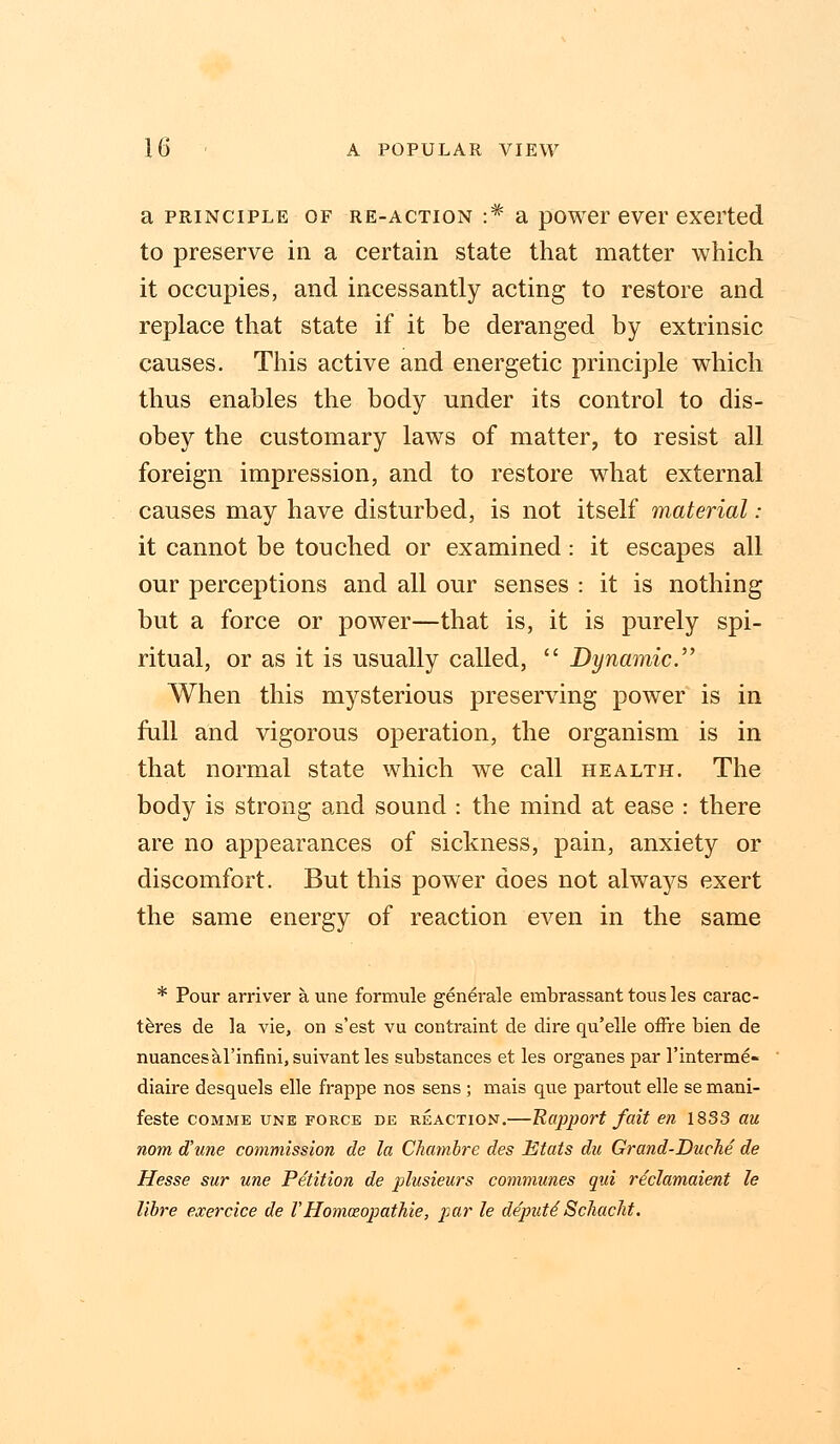 a principle of re-action •* a power ever exerted to preserve in a certain state that matter which it occupies, and incessantly acting to restore and replace that state if it be deranged by extrinsic causes. This active and energetic principle which thus enables the body under its control to dis- obey the customary laws of matter, to resist all foreign impression, and to restore what external causes may have disturbed, is not itself material: it cannot be touched or examined: it escapes all our perceptions and all our senses : it is nothing but a force or power—that is, it is purely spi- ritual, or as it is usually called,  Dynamic. When this mysterious preserving power is in full and vigorous operation, the organism is in that normal state which we call health. The body is strong and sound : the mind at ease : there are no appearances of sickness, pain, anxiety or discomfort. But this power does not always exert the same energy of reaction even in the same * Pour arriver a. une formule generale embrassant tousles carac- teres de la vie, on s'est vu contraint de dire qu'elle offre bien de nuancesal'mfinijsuivantles substances et les organespar l'interme- diaire desquels elle frappe nos sens ; mais que partout elle se mani- feste comme une force de reaction.—Rapport fait en 1833 au nom d'une commission de la Chambre des Etats dn Grand-Duche de Hesse sur une Petition de plusieurs communes qui rdclamaient le libre exercice de VHommopathie, par le depute' Schacht,