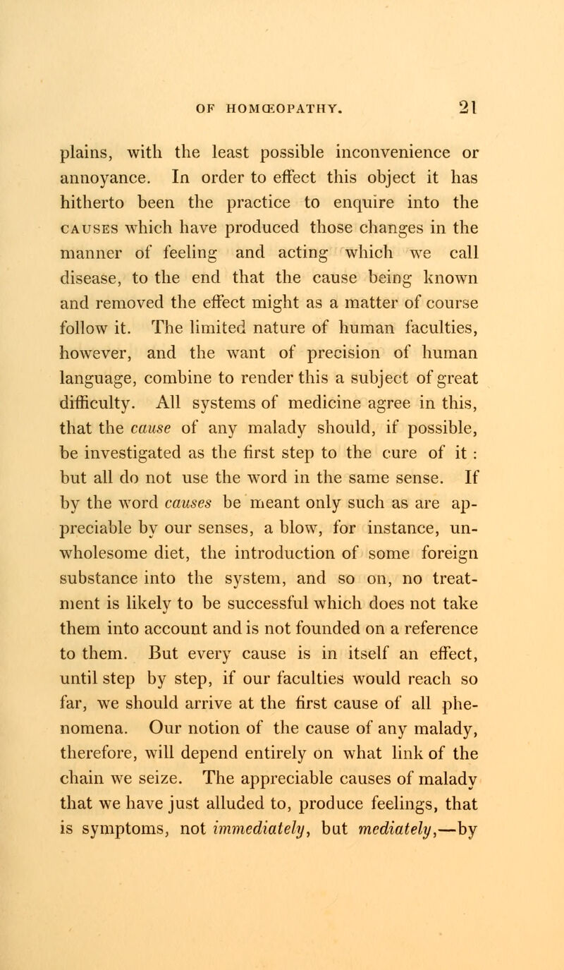 plains, with the least possible inconvenience or annoyance. In order to effect this object it has hitherto been the practice to enquire into the causes which have produced those changes in the manner of feeling and acting which we call disease, to the end that the cause being known and removed the effect might as a matter of course follow it. The limited nature of human faculties, however, and the want of precision of human language, combine to render this a subject of great difficulty. All systems of medicine agree in this, that the cause of any malady should, if possible, be investigated as the first step to the cure of it : but all do not use the word in the same sense. If by the word causes be meant only such as are ap- preciable by our senses, a blow, for instance, un- wholesome diet, the introduction of some foreign substance into the system, and so on, no treat- ment is likely to be successful which does not take them into account and is not founded on a reference to them. But every cause is in itself an effect, until step by step, if our faculties would reach so far, we should arrive at the first cause of all phe- nomena. Our notion of the cause of any malady, therefore, will depend entirely on what link of the chain we seize. The appreciable causes of malady that we have just alluded to, produce feelings, that is symptoms, not immediately, but mediately,—by