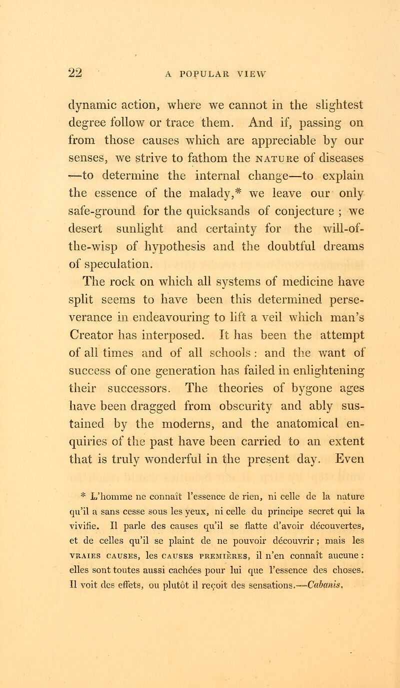 dynamic action, where we cannot in the slightest degree follow or trace them. And if, passing on from those causes which are appreciable by our senses, we strive to fathom the NATURe of diseases -—to determine the internal change—to explain the essence of the malady,* we leave our only safe-ground for the quicksands of conjecture ; we desert sunlight and certainty for the will-of- the-wisp of hypothesis and the doubtful dreams of speculation. The rock on which all systems of medicine have split seems to have been this determined perse- verance in endeavouring to lift a veil which man's Creator has interposed. It has been the attempt of all times and of all schools : and the want of success of one generation has failed in enlightening their successors. The theories of bygone ages have been dragged from obscurity and ably sus- tained by the moderns, and the anatomical en- quiries of the past have been carried to an extent that is truly wonderful in the present day. Even * L'homme ne connait 1'essence de rien, ni celle de la nature qu'il a sans cesse sous les yeux, ni celle du principe secret qui la vivifie. II parle des causes qu'il se flatte d'avoir decouvertes, et de celles qu'il se plaint de ne pouvoir decouvrir; mais les vraies causes, les causes premieres, il n'en connait aucune: elles sont toutes aussi cachees pour lui que 1'essence des choses. II voit des effets, ou plutot il recoit des sensations.—Cabanis,