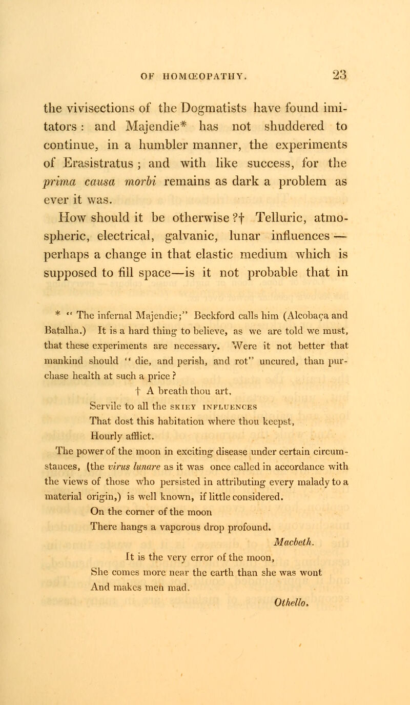 the vivisections of the Dogmatists have found imi- tators : and Majendie* has not shuddered to continue, in a humbler manner, the experiments of Erasistratus ; and with like success, for the prima causa morbi remains as dark a problem as ever it was. How should it be otherwise ?f Telluric, atmo- spheric, electrical, galvanic, lunar influences — perhaps a change in that elastic medium which is supposed to fill space—is it not probable that in *  The infernal Majendie; Beckford calls him (Alcobaca and Batalha.) It is a hard thing to believe, as we are told we must, that these experiments are necessary. Were it not better that mankind should  die, and perish, and rot uncured, than pur- chase health at such a price ? t A breath thou art. Servile to all the skiey influences That dost this habitation where thou keepst, Hourly afflict. The power of the moon in exciting disease under certain circum- stances, (the virus lunare as it was once called in accordance with the views of those who persisted in attributing every malady to a material origin,) is well known, if little considered. On the corner of the moon There hangs a vaporous drop profound. Macbeth. It is the very error of the moon, She comes more near the earth than she was wont And makes men mad. Othello,