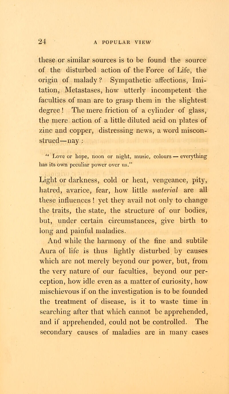these or similar sources is to be found the source of the disturbed action of the Force of Life, the origin of malady? Sympathetic affections, Imi- tation, Metastases, how utterly incompetent the faculties of man are to grasp them in the slightest degree ! The mere friction of a cylinder of glass, the mere action of a little diluted acid on plates of zinc and copper, distressing news, a word miscon- strued—nay :  Love or hope, noon or night, music, colours—everything has its own peculiar power over us. Light or darkness, cold or heat, vengeance, pity, hatred, avarice, fear, how little material are all these influences ! yet they avail not only to change the traits, the state, the structure of our bodies, but, under certain circumstances, give birth to long and painful maladies. And while the harmony of the fine and subtile Aura of life is thus lightly disturbed by causes which are not merely beyond our power, but, from the very nature of our faculties, beyond our per- ception, how idle even as a matter of curiosity, how mischievous if on the investigation is to be founded the treatment of disease, is it to waste time in searching after that which cannot be apprehended, and if apprehended, could not be controlled. The secondary causes of maladies are in many cases