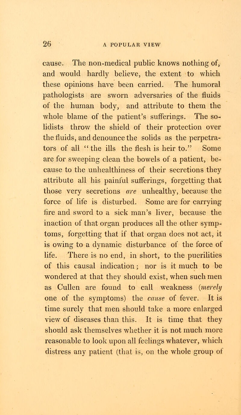 cause. The non-medical public knows nothing of, and would hardly believe, the extent to which these opinions have been carried. The humoral pathologists are sworn adversaries of the fluids of the human body, and attribute to them the whole blame of the patient's sufferings. The so- lidists throw the shield of their protection over the fluids, and denounce the solids as the perpetra- tors of all the ills the flesh is heir to. Some are for sweeping clean the bowels of a patient, be- cause to the unhealthiness of their secretions they attribute all his painful sufferings, forgetting that those very secretions are unhealthy, because the force of life is disturbed. Some are for carrying fire and sword to a sick man's liver, because the inaction of that organ produces all the other symp- toms, forgetting that if that organ does not act, it is owing to a dynamic disturbance of the force of life. There is no end, in short, to the puerilities of this causal indication; nor is it much to be wondered at that they should exist, when such men as Cullen are found to call weakness {merely one of the symptoms) the cause of fever. It is time surely that men should take a more enlarged view of diseases than this. It is time that they should ask themselves whether it is not much more reasonable to look upon all feelings whatever, which distress any patient (that is, on the whole group of