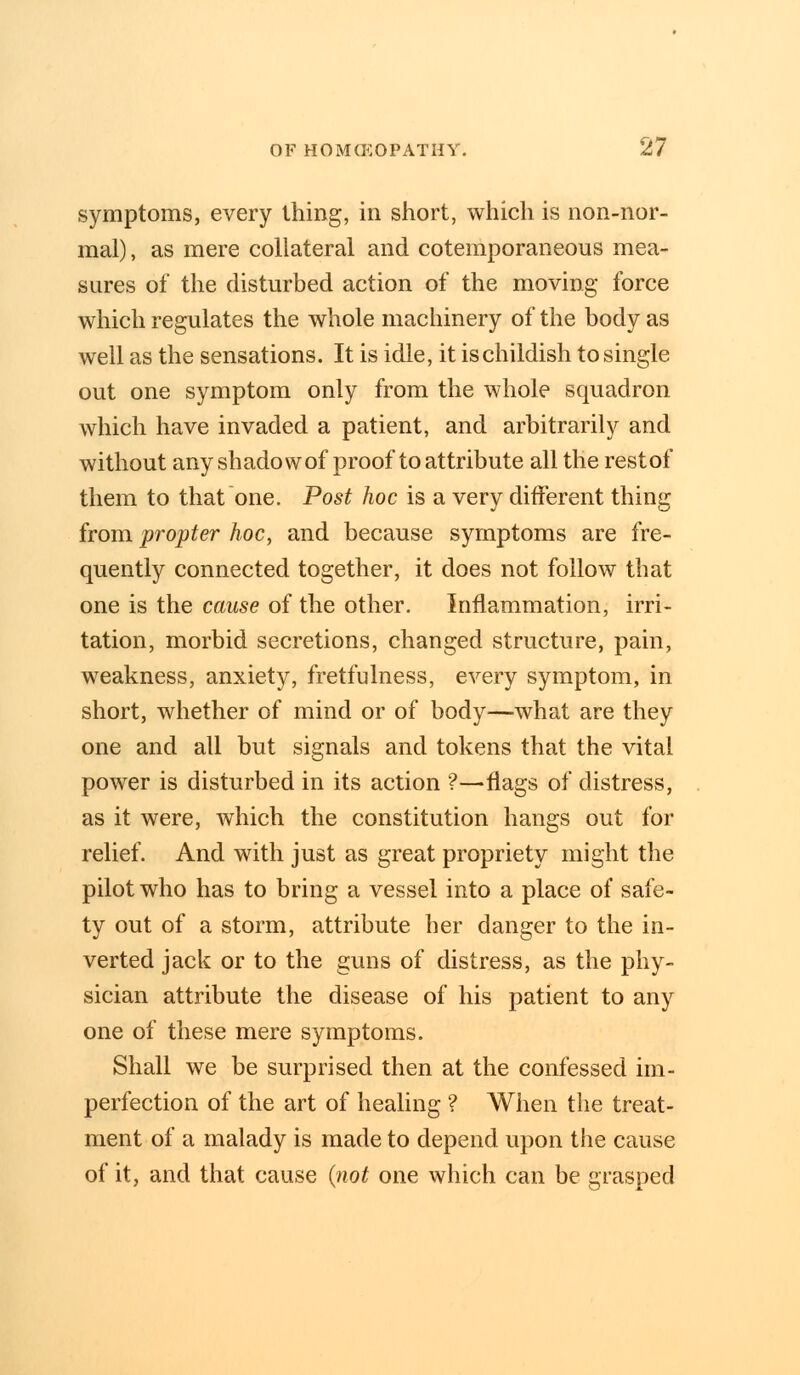 symptoms, every thing, in short, which is non-nor- mal) , as mere collateral and cotemporaneous mea- sures of the disturbed action of the moving force which regulates the whole machinery of the body as well as the sensations. It is idle, it ischildish to single out one symptom only from the whole squadron which have invaded a patient, and arbitrarily and without any shadow of proof to attribute all the rest of them to that one. Post hoc is a very different thing from propter hoc, and because symptoms are fre- quently connected together, it does not follow that one is the cause of the other. Inflammation, irri- tation, morbid secretions, changed structure, pain, weakness, anxiety, fretfulness, every symptom, in short, whether of mind or of body—what are they one and all but signals and tokens that the vital power is disturbed in its action ?—flags of distress, as it were, which the constitution hangs out for relief. And with just as great propriety might the pilot who has to bring a vessel into a place of safe- ty out of a storm, attribute her danger to the in- verted jack or to the guns of distress, as the phy- sician attribute the disease of his patient to any one of these mere symptoms. Shall we be surprised then at the confessed im- perfection of the art of healing ? When the treat- ment of a malady is made to depend upon the cause of it, and that cause (not one which can be grasped