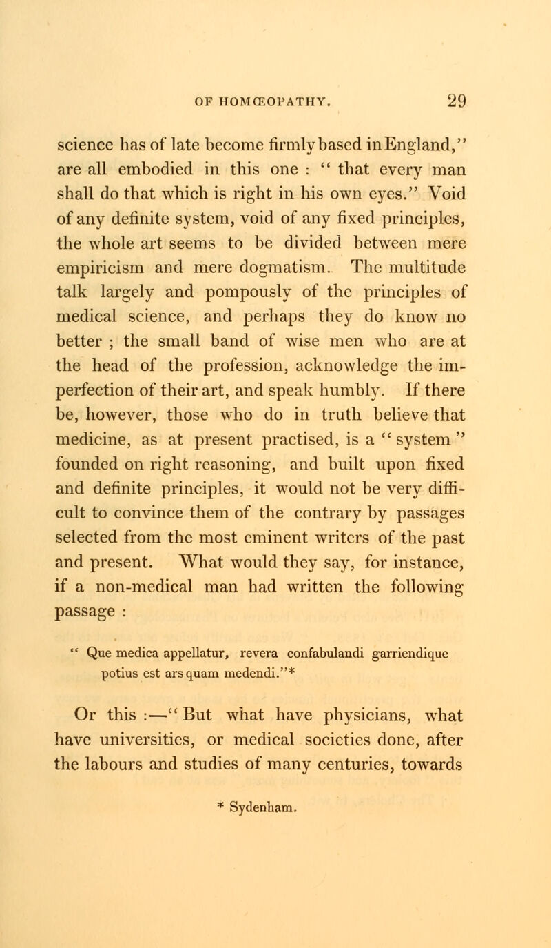 science has of late become firmly based in England, are all embodied in this one :  that every man shall do that which is right in his own eyes. Void of any definite system, void of any fixed principles, the whole art seems to be divided between mere empiricism and mere dogmatism. The multitude talk largely and pompously of the principles of medical science, and perhaps they do know no better ; the small band of wise men who are at the head of the profession, acknowledge the im- perfection of their art, and speak humbly. If there be, however, those who do in truth believe that medicine, as at present practised, is a  system  founded on right reasoning, and built upon fixed and definite principles, it would not be very diffi- cult to convince them of the contrary by passages selected from the most eminent writers of the past and present. What would they say, for instance, if a non-medical man had written the following passage :  Que medica appellator, revera confabulandi garriendique potius est arsquam medendi.* Or this:—But what have physicians, what have universities, or medical societies done, after the labours and studies of many centuries, towards * Sydenham.