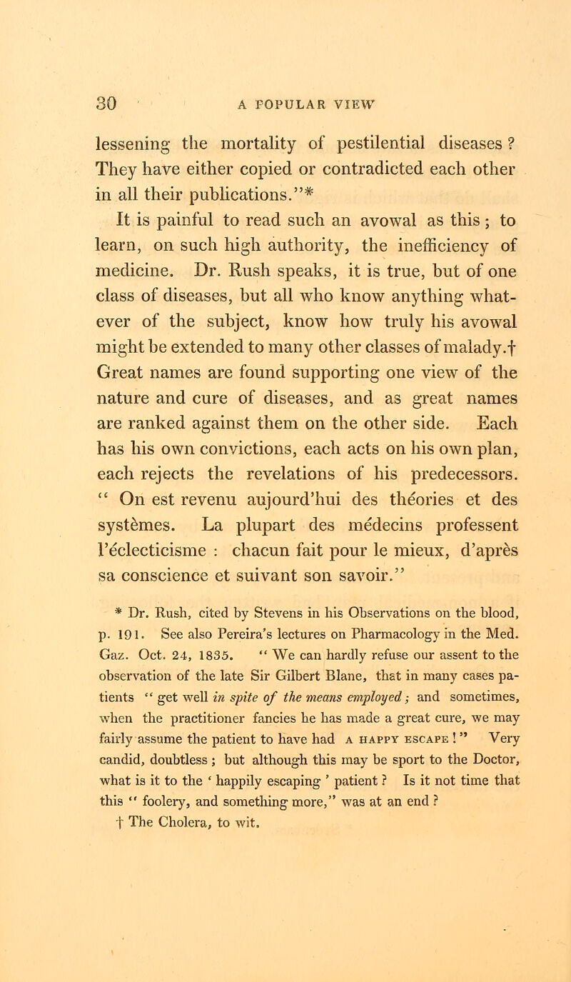 lessening the mortality of pestilential diseases ? They have either copied or contradicted each other in all their publications.* It is painful to read such an avowal as this; to learn, on such high authority, the inefficiency of medicine. Dr. Rush speaks, it is true, but of one class of diseases, but all who know anything what- ever of the subject, know how truly his avowal might be extended to many other classes of malady.f Great names are found supporting one view of the nature and cure of diseases, and as great names are ranked against them on the other side. Each has his own convictions, each acts on his own plan, each rejects the revelations of his predecessors.  On est revenu aujourd'hui des theories et des systemes. La plupart des medecins professent 1'eclecticisme : chacun fait pour le mieux, d'apres sa conscience et suivant son savoir. * Dr. Rush, cited by Stevens in his Observations on the blood, p. 191. See also Pereira's lectures on Pharmacology in the Med. Gaz. Oct. 24, 1835.  We can hardly refuse our assent to the observation of the late Sir Gilbert Blane, that in many cases pa- tients  get well in spite of the means employed; and sometimes, when the practitioner fancies he has made a great cure, we may fairly assume the patient to have had a happy escape !  Very candid, doubtless ; but although this may be sport to the Doctor, what is it to the ' happily escaping ' patient ? Is it not time that this  foolery, and something more, was at an end ? t The Cholera, to wit.