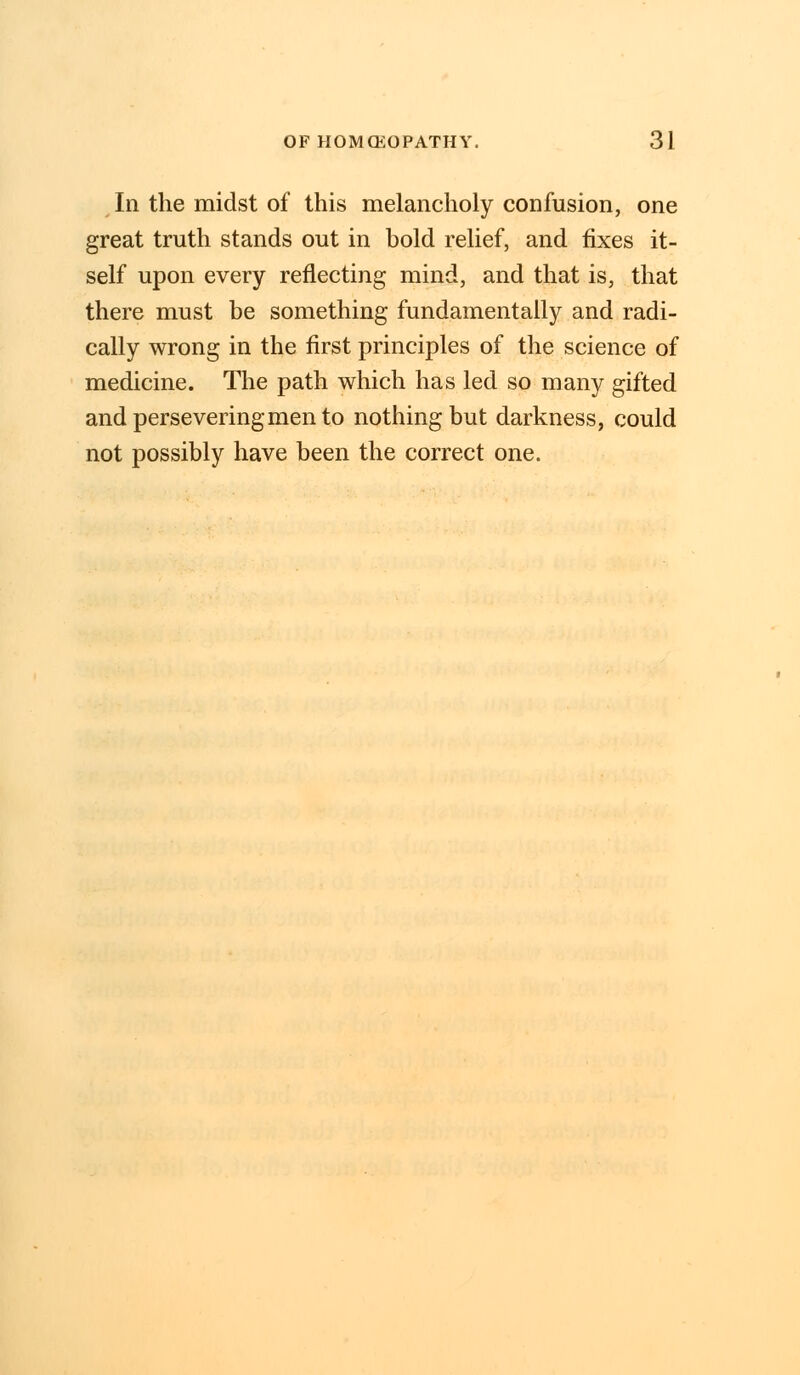 In the midst of this melancholy confusion, one great truth stands out in bold relief, and fixes it- self upon every reflecting mind, and that is, that there must be something fundamentally and radi- cally wrong in the first principles of the science of medicine. The path which has led so many gifted and persevering men to nothing but darkness, could not possibly have been the correct one.