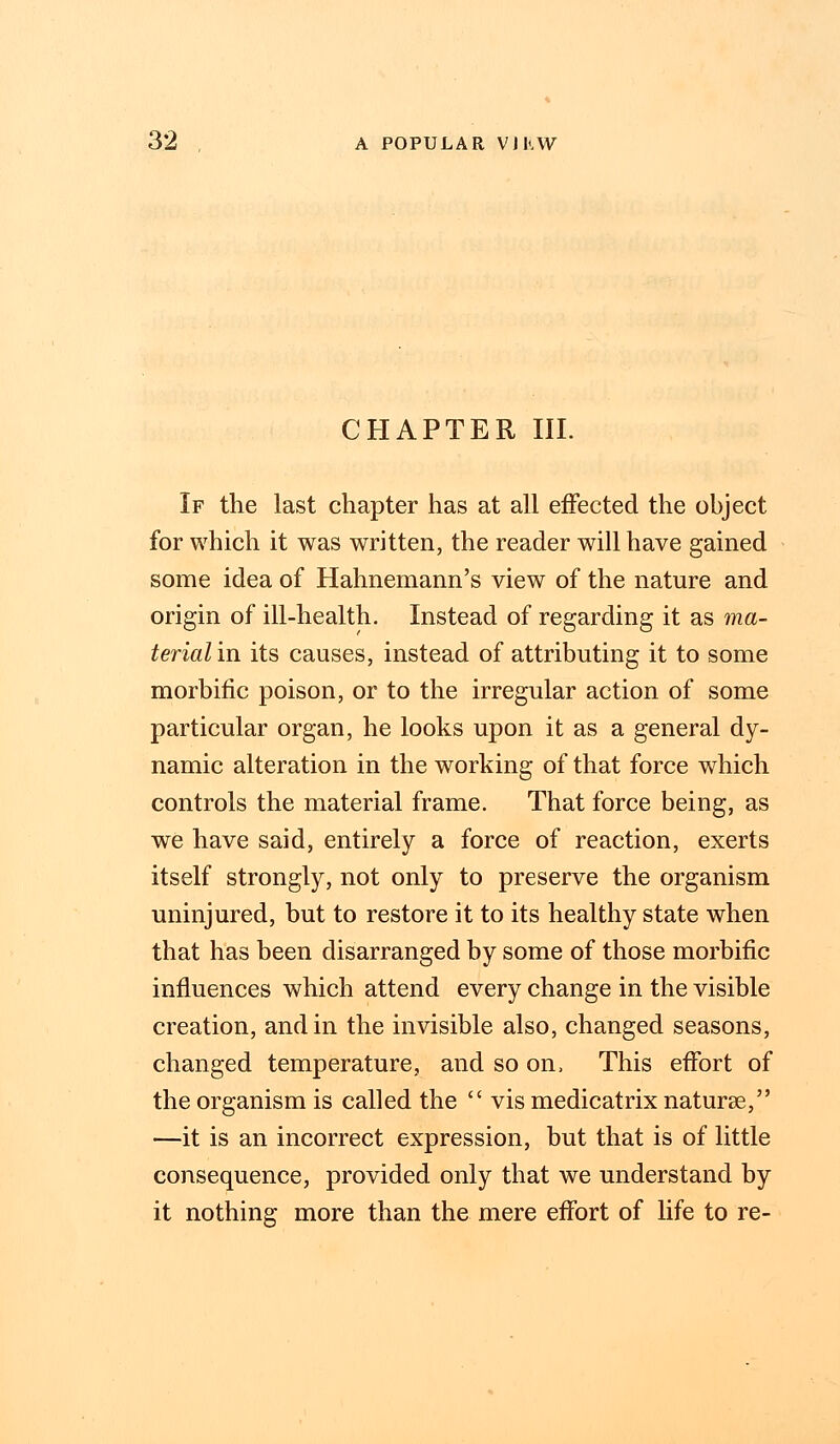CHAPTER III. If the last chapter has at all effected the ohject for which it was written, the reader will have gained some idea of Hahnemann's view of the nature and origin of ill-health. Instead of regarding it as ma- terial in its causes, instead of attributing it to some morbific poison, or to the irregular action of some particular organ, he looks upon it as a general dy- namic alteration in the working of that force which controls the material frame. That force being, as we have said, entirely a force of reaction, exerts itself strongly, not only to preserve the organism uninjured, but to restore it to its healthy state when that has been disarranged by some of those morbific influences which attend every change in the visible creation, and in the invisible also, changed seasons, changed temperature, and so on, This effort of the organism is called the  vis medicatrix naturae, —it is an incorrect expression, but that is of little consequence, provided only that we understand by it nothing more than the mere effort of life to re-