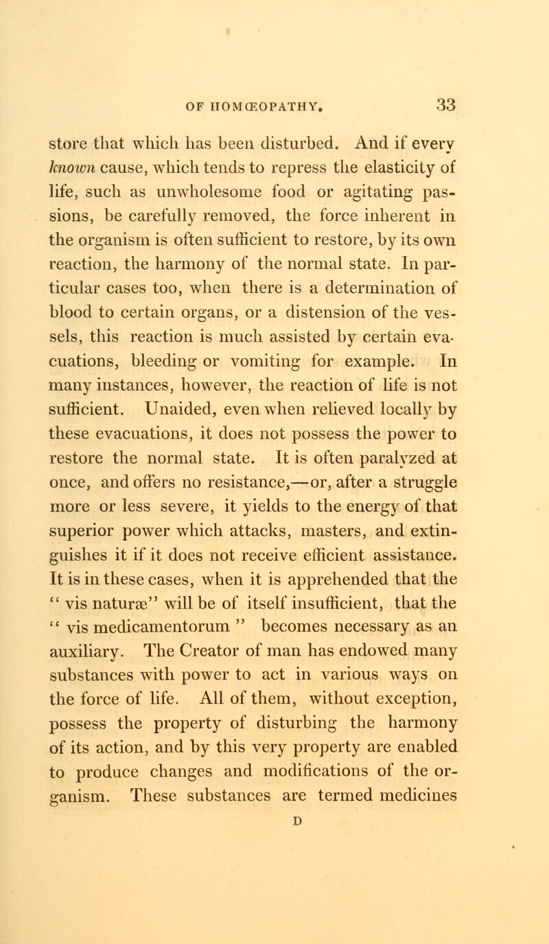 store that which has heen disturbed. And if every known cause, which tends to repress the elasticity of life, such as unwholesome food or agitating pas- sions, be carefully removed, the force inherent in the organism is often sufficient to restore, by its own reaction, the harmony of the normal state. In par- ticular cases too, when there is a determination of blood to certain organs, or a distension of the ves- sels, this reaction is much assisted by certain eva- cuations, bleeding or vomiting for example. In many instances, however, the reaction of life is not sufficient. Unaided, even when relieved locally by these evacuations, it does not possess the power to restore the normal state. It is often paralyzed at once, and offers no resistance,—or, after a struggle more or less severe, it yields to the energy of that superior power which attacks, masters, and extin- guishes it if it does not receive efficient assistance. It is in these cases, when it is apprehended that the  vis naturee will be of itself insufficient, that the  vis medicamentorum  becomes necessary as an auxiliary. The Creator of man has endowed many substances with power to act in various ways on the force of life. All of them, without exception, possess the property of disturbing the harmony of its action, and by this very property are enabled to produce changes and modifications of the or- ganism. These substances are termed medicines