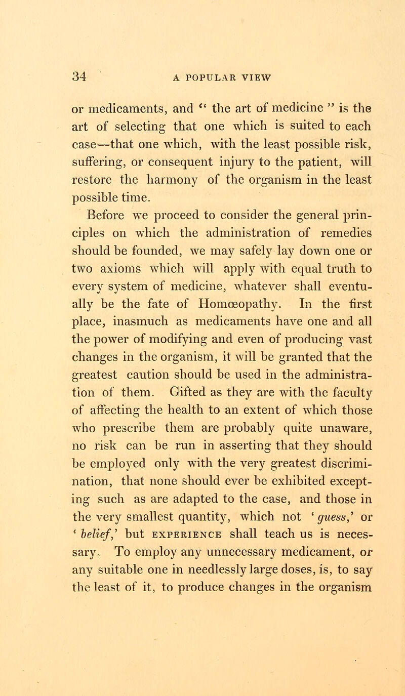 or medicaments, and  the art of medicine  is the art of selecting that one which is suited to each case—that one which, with the least possible risk, suffering, or consequent injury to the patient, will restore the harmony of the organism in the least possible time. Before we proceed to consider the general prin- ciples on which the administration of remedies should be founded, we may safely lay down one or two axioms which will apply with equal truth to every system of medicine, whatever shall eventu- ally be the fate of Homoeopathy. In the first place, inasmuch as medicaments have one and all the power of modifying and even of producing vast changes in the organism, it will be granted that the greatest caution should be used in the administra- tion of them. Gifted as they are with the faculty of affecting the health to an extent of which those who prescribe them are probably quite unaware, no risk can be run in asserting that they should be employed only with the very greatest discrimi- nation, that none should ever be exhibited except- ing such as are adapted to the case, and those in the very smallest quantity, which not ' guess,' or ' belief,' but experience shall teach us is neces- sary-, To employ any unnecessary medicament, or any suitable one in needlessly large doses, is, to say the least of it, to produce changes in the organism