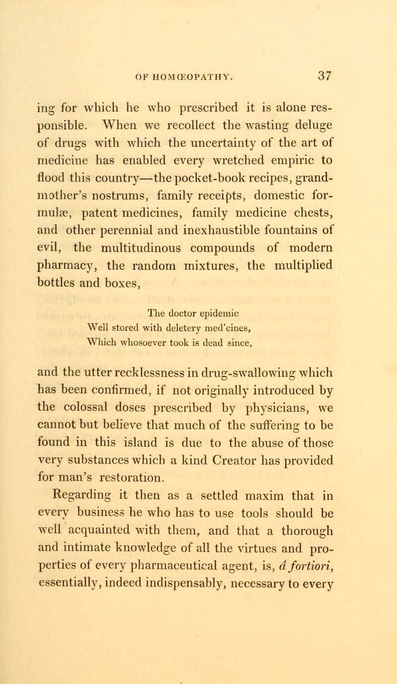 ing for which he who prescribed it is alone res- ponsible. When we recollect the wasting deluge of drugs with which the uncertainty of the art of medicine has enabled every wretched empiric to flood this country—the pocket-book recipes, grand- mother's nostrums, family receipts, domestic for- mula, patent medicines, family medicine chests, and other perennial and inexhaustible fountains of evil, the multitudinous compounds of modern pharmacy, the random mixtures, the multiplied bottles and boxes, The doctor epidemic Weil stored with deletery med'cines, Which whosoever took is dead since, and the utter recklessness in drug-swallowing which has been confirmed, if not originally introduced by the colossal doses prescribed by physicians, we cannot but believe that much of the suffering to be found in this island is due to the abuse of those very substances which a kind Creator has provided for man's restoration. Regarding it then as a settled maxim that in every business he who has to use tools should be well acquainted with them, and that a thorough and intimate knowledge of all the virtues and pro- perties of every pharmaceutical agent, is, a fortiori, essentially, indeed indispensably, necessary to every