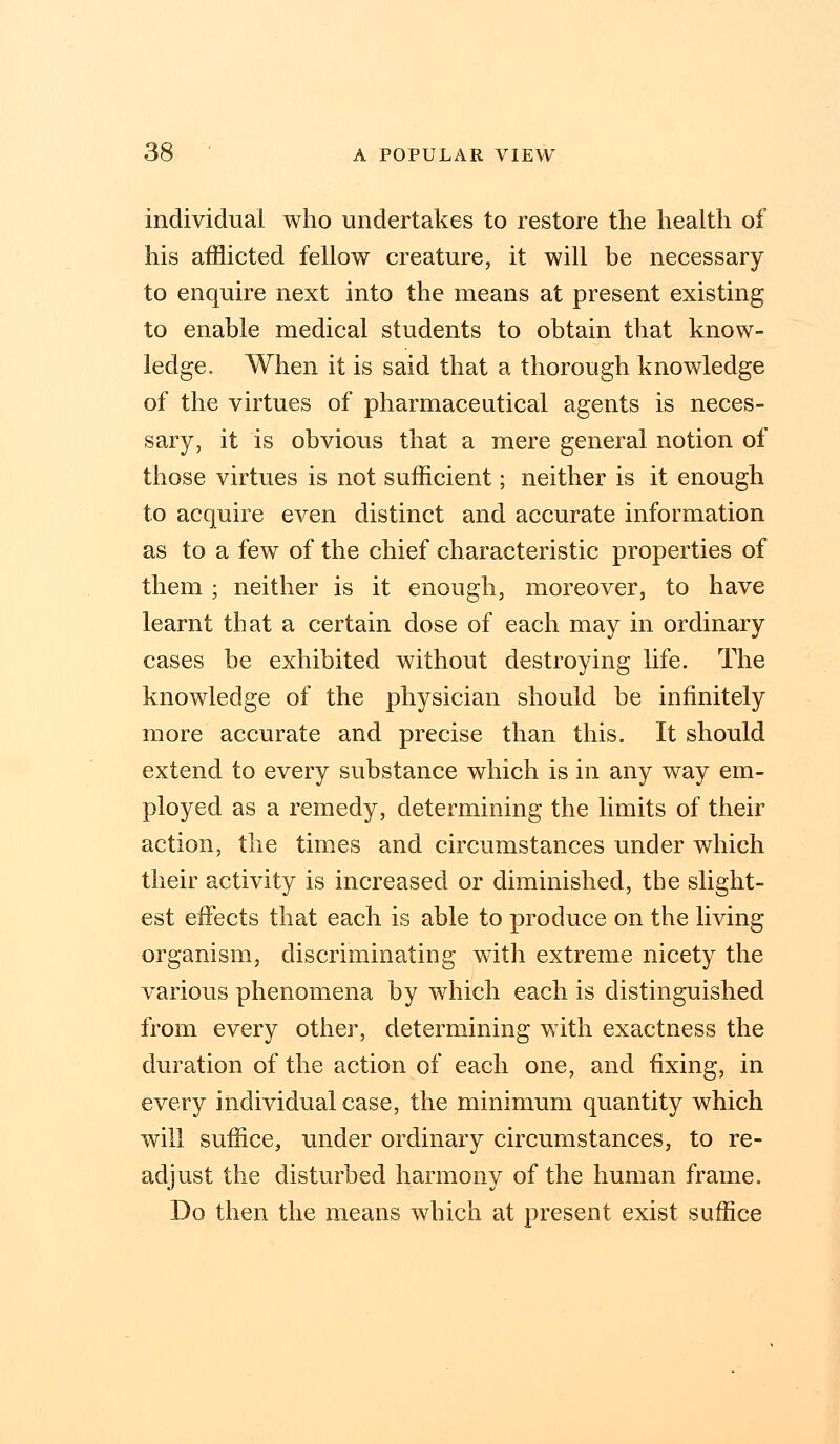 individual who undertakes to restore the health of his afflicted fellow creature, it will be necessary to enquire next into the means at present existing to enable medical students to obtain that know- ledge. When it is said that a thorough knowledge of the virtues of pharmaceutical agents is neces- sary, it is obvious that a mere general notion of those virtues is not sufficient; neither is it enough to acquire even distinct and accurate information as to a few of the chief characteristic properties of them ; neither is it enough, moreover, to have learnt that a certain dose of each may in ordinary cases be exhibited without destroying life. The knowledge of the physician should be infinitely more accurate and precise than this. It should extend to every substance which is in any way em- ployed as a remedy, determining the limits of their action, the times and circumstances under which their activity is increased or diminished, the slight- est effects that each is able to produce on the living organism, discriminating with extreme nicety the various phenomena by which each is distinguished from every other, determining with exactness the duration of the action of each one, and fixing, in every individual case, the minimum quantity which will suffice, under ordinary circumstances, to re- adjust the disturbed harmony of the human frame. Do then the means which at present exist suffice