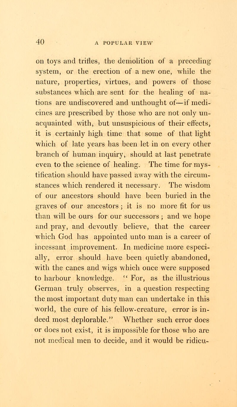 on toys and trifles, the demolition of a preceding system, or the erection of a new one, while the nature, properties, virtues, and powers of those substances which are sent for the healing of na- tions are undiscovered and unthought of—if medi- cines are prescribed by those who are not only un- acquainted with, but unsuspicious of their effects, it is certainly high time that some of that light which of late years has been let in on every other branch of human inquiry, should at last penetrate even to the science of healing. The time for mys- tification should have passed away with the circum- stances which rendered it necessary. The wisdom of our ancestors should have been buried in the graves of our ancestors; it is no more fit for us than will be ours for our successors ; and we hope and pray, and devoutly believe, that the career which God has appointed unto man is a career of incessant improvement. In medicine more especi- ally, error should have been quietly abandoned, with the canes and wigs which once were supposed to harbour knowledge.  For, as the illustrious German truly observes, in a question respecting the most important duty man can undertake in this world, the cure of his fellow-creature, error is in- deed most deplorable. Whether such error does or does not exist, it is impossible for those who are not medical men to decide, and it would be ridicu-
