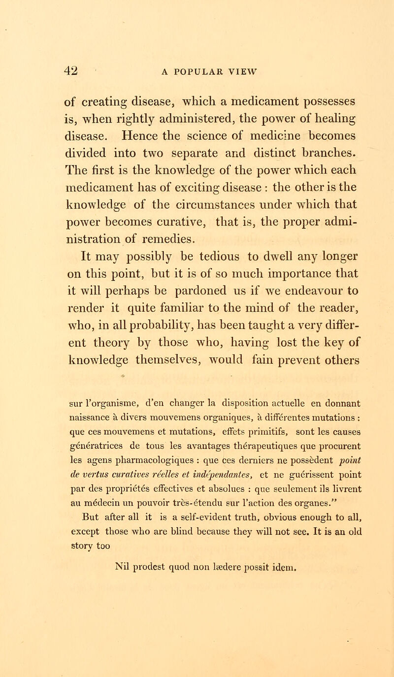 of creating disease, which a medicament possesses is, when rightly administered, the power of healing disease. Hence the science of medicine becomes divided into two separate and distinct branches. The first is the knowledge of the power which each medicament has of exciting disease : the other is the knowledge of the circumstances under which that power becomes curative, that is, the proper admi- nistration of remedies. It may possibly be tedious to dwell any longer on this point, but it is of so much importance that it will perhaps be pardoned us if we endeavour to render it quite familiar to the mind of the reader, who, in all probability, has been taught a very differ- ent theory by those who, having lost the key of knowledge themselves, would fain prevent others sur l'organisme, d'en changer la disposition actuelle en donnant naissance a divers mouvemens organiques, a, differentes mutations : que ces mouvemens et mutations, effets primitifs, sont les causes generatrices de tous les avantages therapeutiques que procurent les agens pharmacologiques : que ces derniers ne possedent point de vertus curatives rdelles et independantes, et ne guerissent point par des proprietes effectives et absolues : que seulement ils livrent au medecin un pouvoir tres-etendu sur Faction des organes. But after all it is a self-evident truth, obvious enough to all, except those who are blind because they will not see. It is an old story too Nil prodest quod non lsedere possit idem.
