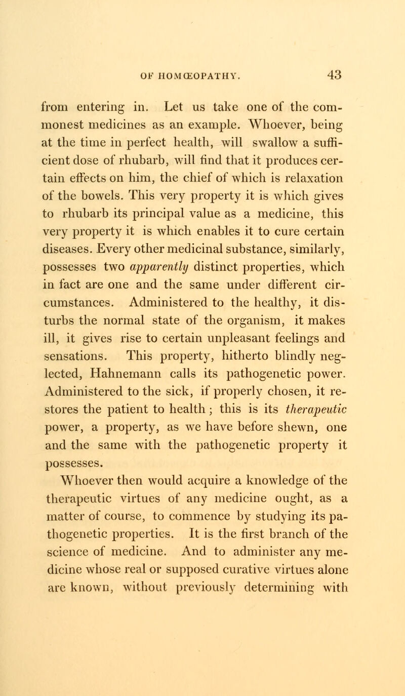 from entering in. Let us take one of the com- monest medicines as an example. Whoever, being at the time in perfect health, will swallow a suffi- cient dose of rhubarb, will find that it produces cer- tain effects on him, the chief of which is relaxation of the bowels. This very property it is which gives to rhubarb its principal value as a medicine, this very property it is which enables it to cure certain diseases. Every other medicinal substance, similarly, possesses two apparently distinct properties, which in fact are one and the same under different cir- cumstances. Administered to the healthy, it dis- turbs the normal state of the organism, it makes ill, it gives rise to certain unpleasant feelings and sensations. This property, hitherto blindly neg- lected, Hahnemann calls its pathogenetic power. Administered to the sick, if properly chosen, it re- stores the patient to health; this is its therapeutic power, a property, as we have before shewn, one and the same with the pathogenetic property it possesses. Whoever then would acquire a knowledge of the therapeutic virtues of any medicine ought, as a matter of course, to commence by studying its pa- thogenetic properties. It is the first branch of the science of medicine. And to administer any me- dicine whose real or supposed curative virtues alone are known, without previously determining with