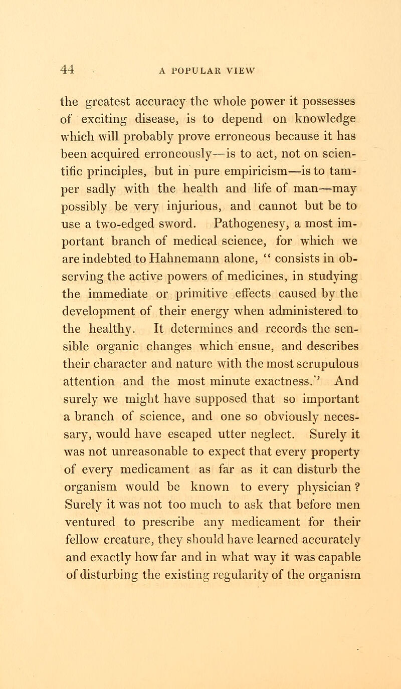 the greatest accuracy the whole power it possesses of exciting disease, is to depend on knowledge which will probably prove erroneous because it has been acquired erroneously—is to act, not on scien- tific principles, but in pure empiricism—is to tam- per sadly with the health and life of man—may possibly be very injurious, and cannot but be to use a two-edged sword. Pathogenesy, a most im- portant branch of medical science, for which we are indebted to Hahnemann alone,  consists in ob- serving the active powers of medicines, in studying the immediate or primitive effects caused by the development of their energy when administered to the healthy. It determines and records the sen- sible organic changes which ensue, and describes their character and nature with the most scrupulous attention and the most minute exactness/' And surely we might have supposed that so important a branch of science, and one so obviously neces- sary, would have escaped utter neglect. Surely it was not unreasonable to expect that every property of every medicament as far as it can disturb the organism would be known to every physician ? Surely it was not too much to ask that before men ventured to prescribe any medicament for their fellow creature, they should have learned accurately and exactly how far and in what way it was capable of disturbing the existing regularity of the organism