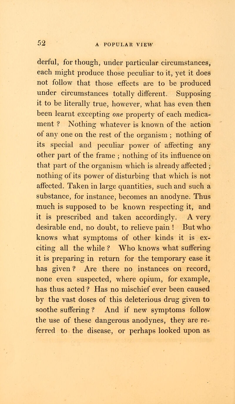 derful, for though, under particular circumstances, each might produce those peculiar to it, yet it does not follow that those effects are to be produced under circumstances totally different. Supposing it to be literally true, however, what has even then been learnt excepting one property of each medica- ment ? Nothing whatever is known of the action of any one on the rest of the organism ; nothing of its special and peculiar power of affecting any other part of the frame ; nothing of its influence on that part of the organism which is already affected ; nothing of its power of disturbing that which is not affected. Taken in large quantities, such and such a substance, for instance, becomes an anodyne. Thus much is supposed to be known respecting it, and it is prescribed and taken accordingly. A very desirable end, no doubt, to relieve pain ! But who knows what symptoms of other kinds it is ex- citing all the while ? Who knows what suffering it is preparing in return for the temporary ease it has given ? Are there no instances on record, none even suspected, where opium, for example, has thus acted ? Has no mischief ever been caused by the vast doses of this deleterious drug given to soothe suffering ? And if new symptoms follow the use of these dangerous anodynes, they are re- ferred to the disease, or perhaps looked upon as