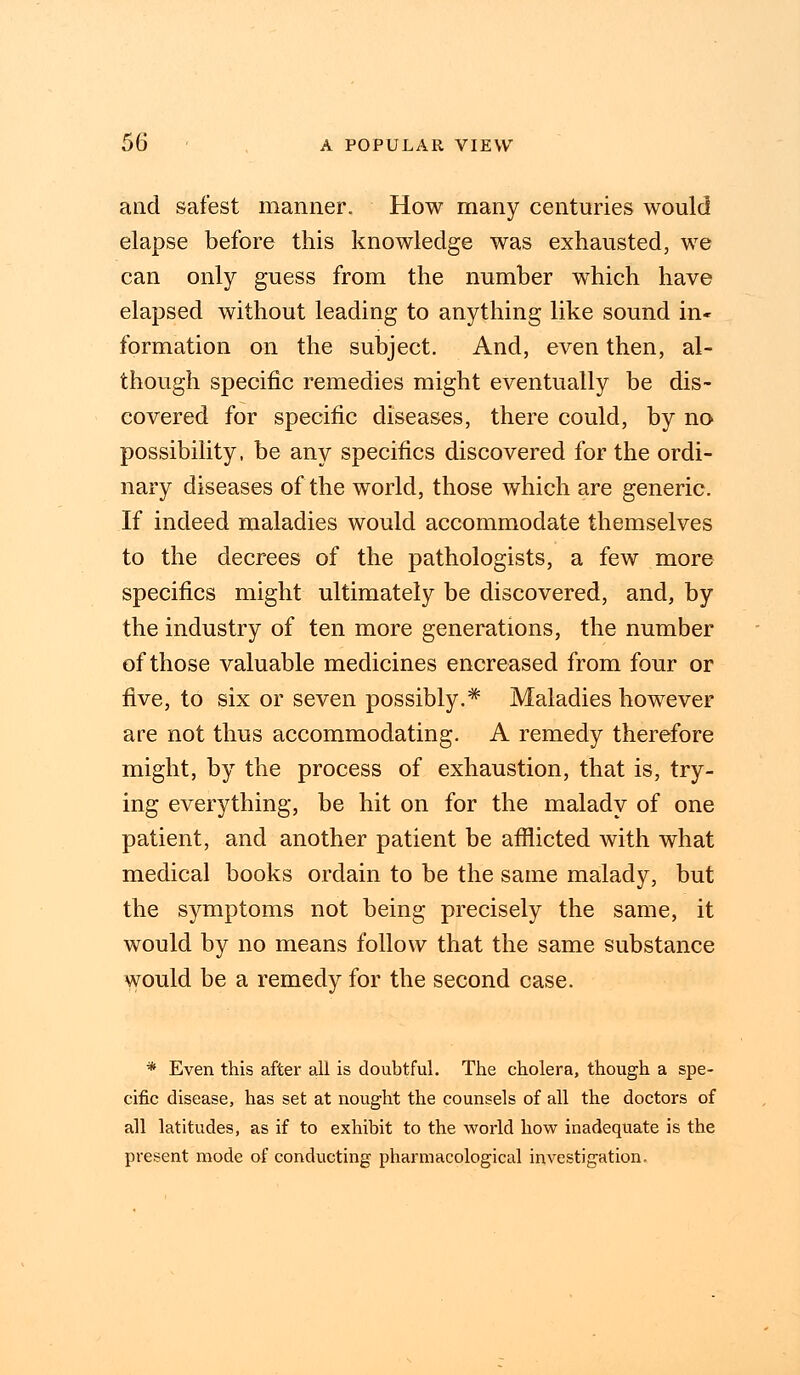 and safest manner. How many centuries would elapse before this knowledge was exhausted, we can only guess from the number which have elapsed without leading to anything like sound in- formation on the subject. And, even then, al- though specific remedies might eventually be dis- covered for specific diseases, there could, by no possibility, be any specifics discovered for the ordi- nary diseases of the world, those which are generic. If indeed maladies would accommodate themselves to the decrees of the pathologists, a few more specifics might ultimately be discovered, and, by the industry of ten more generations, the number of those valuable medicines encreased from four or five, to six or seven possibly.* Maladies however are not thus accommodating. A remedy therefore might, by the process of exhaustion, that is, try- ing everything, be hit on for the malady of one patient, and another patient be afflicted with what medical books ordain to be the same malady, but the symptoms not being precisely the same, it would by no means follow that the same substance would be a remedy for the second case. * Even this after all is doubtful. The cholera, though a spe- cific disease, has set at nought the counsels of all the doctors of all latitudes, as if to exhibit to the world how inadequate is the present mode of conducting pharmacological investigation.