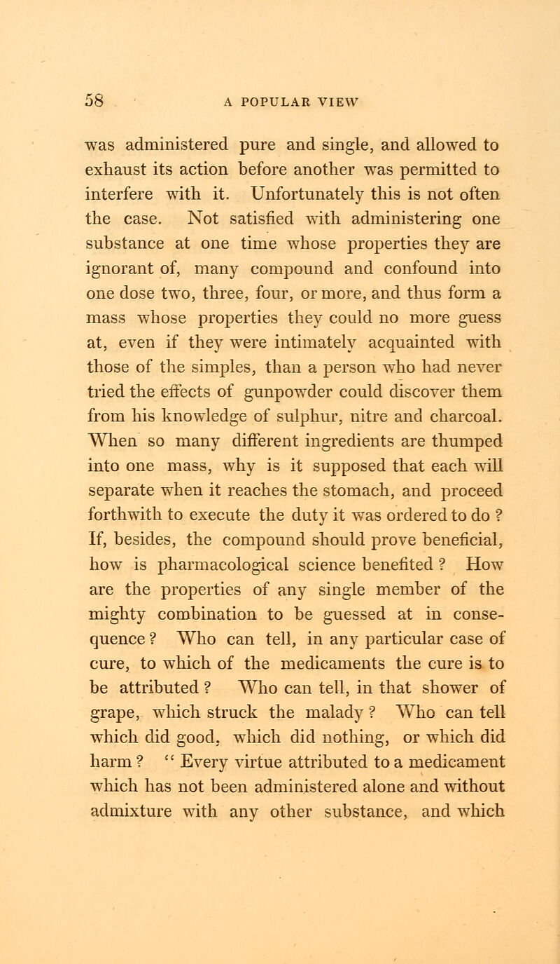 was administered pure and single, and allowed to exhaust its action before another was permitted to interfere with it. Unfortunately this is not often the case. Not satisfied with administering one substance at one time whose properties they are ignorant of, many compound and confound into one dose two, three, four, or more, and thus form a mass whose properties they could no more guess at, even if they were intimately acquainted with those of the simples, than a person who had never tried the effects of gunpowder could discover them from his knowledge of sulphur, nitre and charcoal. When so many different ingredients are thumped into one mass, why is it supposed that each will separate when it reaches the stomach, and proceed forthwith to execute the duty it was ordered to do ? If, besides, the compound should prove beneficial, how is pharmacological science benefited ? How are the properties of any single member of the mighty combination to be guessed at in conse- quence ? Who can tell, in any particular case of cure, to which of the medicaments the cure is to be attributed ? Who can tell, in that shower of grape, which struck the malady ? Who can tell which did good, which did nothing, or which did harm ?  Every virtue attributed to a medicament which has not been administered alone and without admixture with any other substance, and which