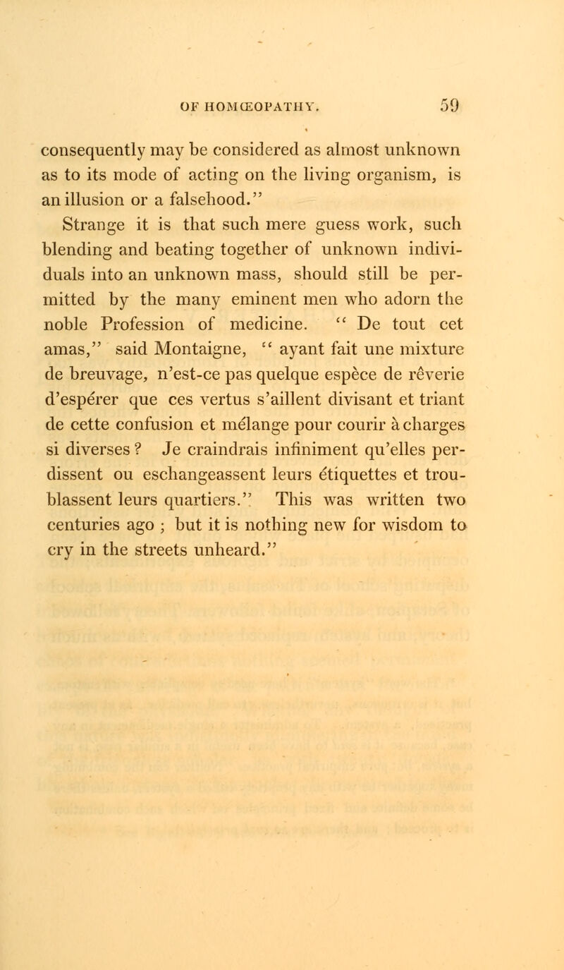 consequently may be considered as almost unknown as to its mode of acting on the living organism, is an illusion or a falsehood. Strange it is that such mere guess work, such blending and beating together of unknown indivi- duals into an unknown mass, should still be per- mitted by the many eminent men who adorn the noble Profession of medicine.  De tout cet amas, said Montaigne,  ayant fait une mixture de breuvage, n'est-ce pas quelque espece de reverie d'esperer que ces vertus s'aillent divisant et triant de cette confusion et melange pour courir a charges si diverses ? Je craindrais inflniment qu'elles per- dissent ou eschangeassent leurs etiquettes et trou- blassent leurs quartiers. This was written two centuries ago ; but it is nothing new for wisdom to cry in the streets unheard.