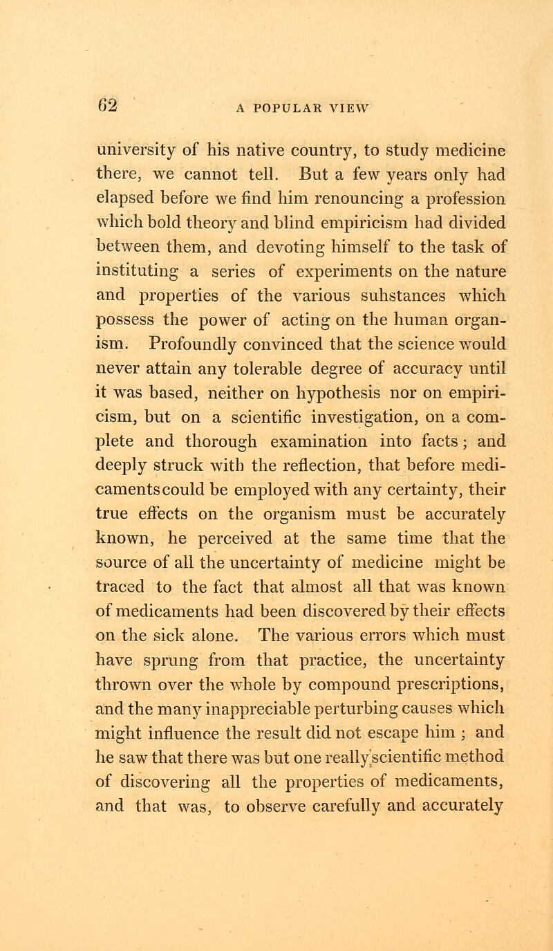 university of his native country, to study medicine there, we cannot tell. But a few years only had elapsed before we find him renouncing a profession which bold theory and blind empiricism had divided between them, and devoting himself to the task of instituting a series of experiments on the nature and properties of the various substances which possess the power of acting on the human organ- ism. Profoundly convinced that the science would never attain any tolerable degree of accuracy until it was based, neither on hypothesis nor on empiri- cism, but on a scientific investigation, on a com- plete and thorough examination into facts; and deeply struck with the reflection, that before medi- caments could be employed with any certainty, their true effects on the organism must be accurately known, he perceived at the same time that the source of all the uncertainty of medicine might be traced to the fact that almost all that was known of medicaments had been discovered by their effects on the sick alone. The various errors which must have sprung from that practice, the uncertainty thrown over the whole by compound prescriptions, and the many inappreciable perturbing causes which might influence the result did not escape him ; and he saw that there was but one reallyscientific method of discovering all the properties of medicaments, and that was, to observe carefully and accurately