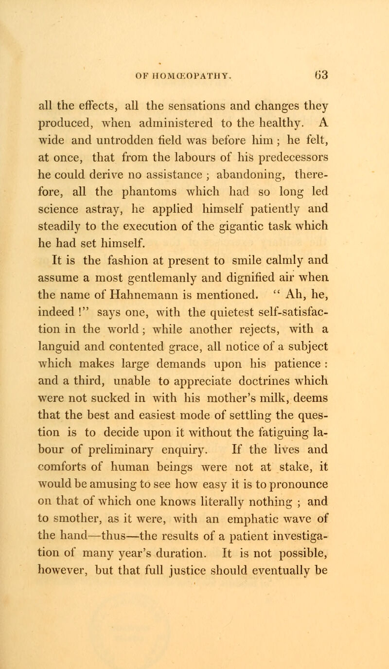 all the effects, all the sensations and changes they produced, when administered to the healthy. A wide and untrodden field was before him; he felt, at once, that from the labours of his predecessors he could derive no assistance ; abandoning, there- fore, all the phantoms which had so long led science astray, he applied himself patiently and steadily to the execution of the gigantic task which he had set himself. It is the fashion at present to smile calmly and assume a most gentlemanly and dignified air when the name of Hahnemann is mentioned.  Ah, he, indeed ! says one, with the quietest self-satisfac- tion in the world; while another rejects, with a languid and contented grace, all notice of a subject which makes large demands upon his patience : and a third, unable to appreciate doctrines which were not sucked in with his mother's milk, deems that the best and easiest mode of settling the ques- tion is to decide upon it without the fatiguing la- bour of preliminary enquiry. If the lives and comforts of human beings were not at stake, it would be amusing to see how easy it is to pronounce on that of which one knows literally nothing ; and to smother, as it were, with an emphatic wave of the hand—thus—the results of a patient investiga- tion of many year's duration. It is not possible, however, but that full justice should eventually be