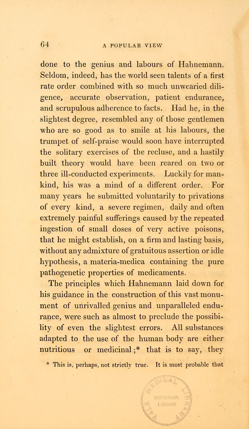 done to the genius and labours of Hahnemann. Seldom, indeed, has the world seen talents of a first rate order combined with so much unwearied dili- gence, accurate observation, patient endurance, and scrupulous adherence to facts. Had he, in the slightest degree, resembled any of those gentlemen who are so good as to smile at his labours, the trumpet of self-praise would soon have interrupted the solitary exercises of the recluse, and a hastily built theory would have been reared on two or three ill-conducted experiments. Luckily for man-^ kind, his was a mind of a different order. For many years he submitted voluntarily to privations of every kind, a severe regimen, daily and often extremely painful sufferings caused by the repeated ingestion of small doses of very active poisons, that he might establish, on a firm and lasting basis, without any admixture of gratuitous assertion or idle hypothesis, a materia-medica containing the pure pathogenetic properties of medicaments. The principles which Hahnemann laid down for his guidance in the construction of this vast monu- ment of unrivalled genius and unparalleled endu- rance, were such as almost to preclude the possibi- lity of even the slightest errors. All substances adapted to the use of the human body are either nutritious or medicinal;* that is to say, they * This is, perhaps, not strictly true. It is most probable that