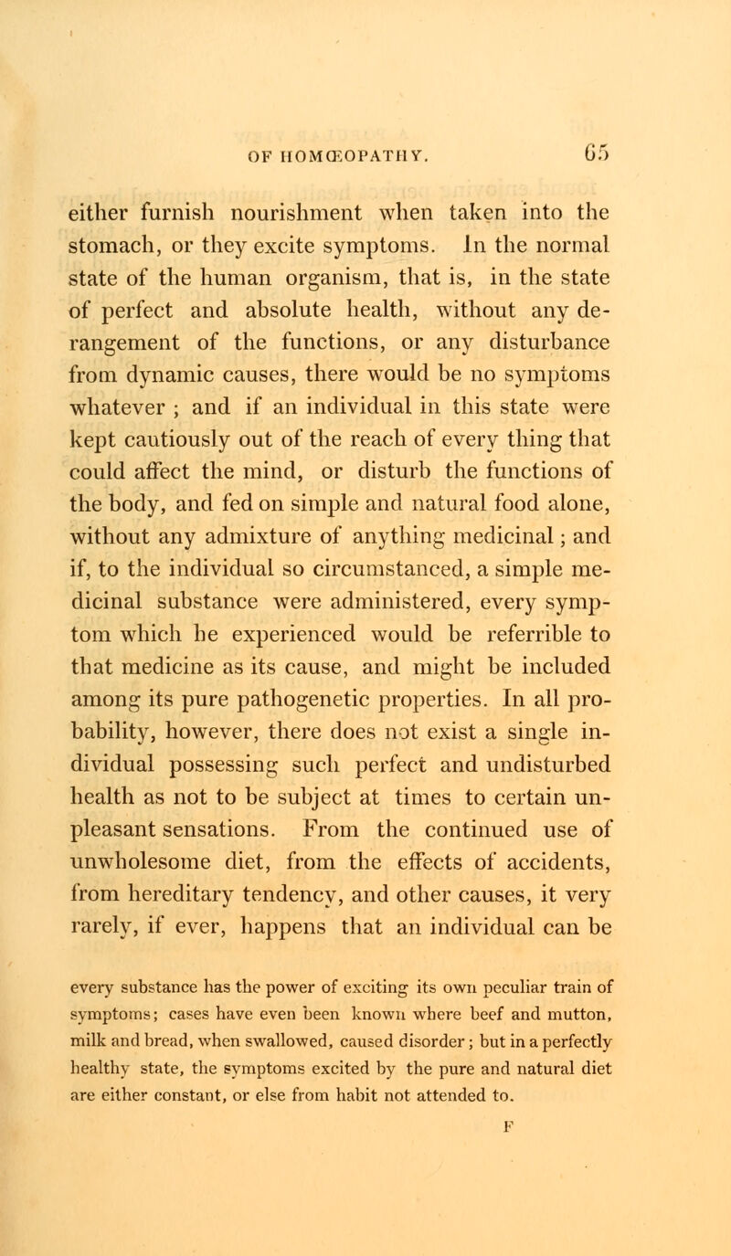 either furnish nourishment when taken into the stomach, or they excite symptoms. In the normal state of the human organism, that is, in the state of perfect and absolute health, without any de- rangement of the functions, or any disturbance from dynamic causes, there would be no symptoms whatever ; and if an individual in this state were kept cautiously out of the reach of every thing that could affect the mind, or disturb the functions of the body, and fed on simple and natural food alone, without any admixture of anything medicinal; and if, to the individual so circumstanced, a simple me- dicinal substance were administered, every symp- tom which he experienced would be referrible to that medicine as its cause, and might be included among its pure pathogenetic properties. In all pro- bability, however, there does not exist a single in- dividual possessing such perfect and undisturbed health as not to be subject at times to certain un- pleasant sensations. From the continued use of unwholesome diet, from the effects of accidents, from hereditary tendency, and other causes, it very rarely, if ever, happens that an individual can be every substance has the power of exciting its own peculiar train of symptoms; cases have even been known where beef and mutton, milk and bread, when swallowed, caused disorder; but in a perfectly healthy state, the symptoms excited by the pure and natural diet are either constant, or else from habit not attended to. F