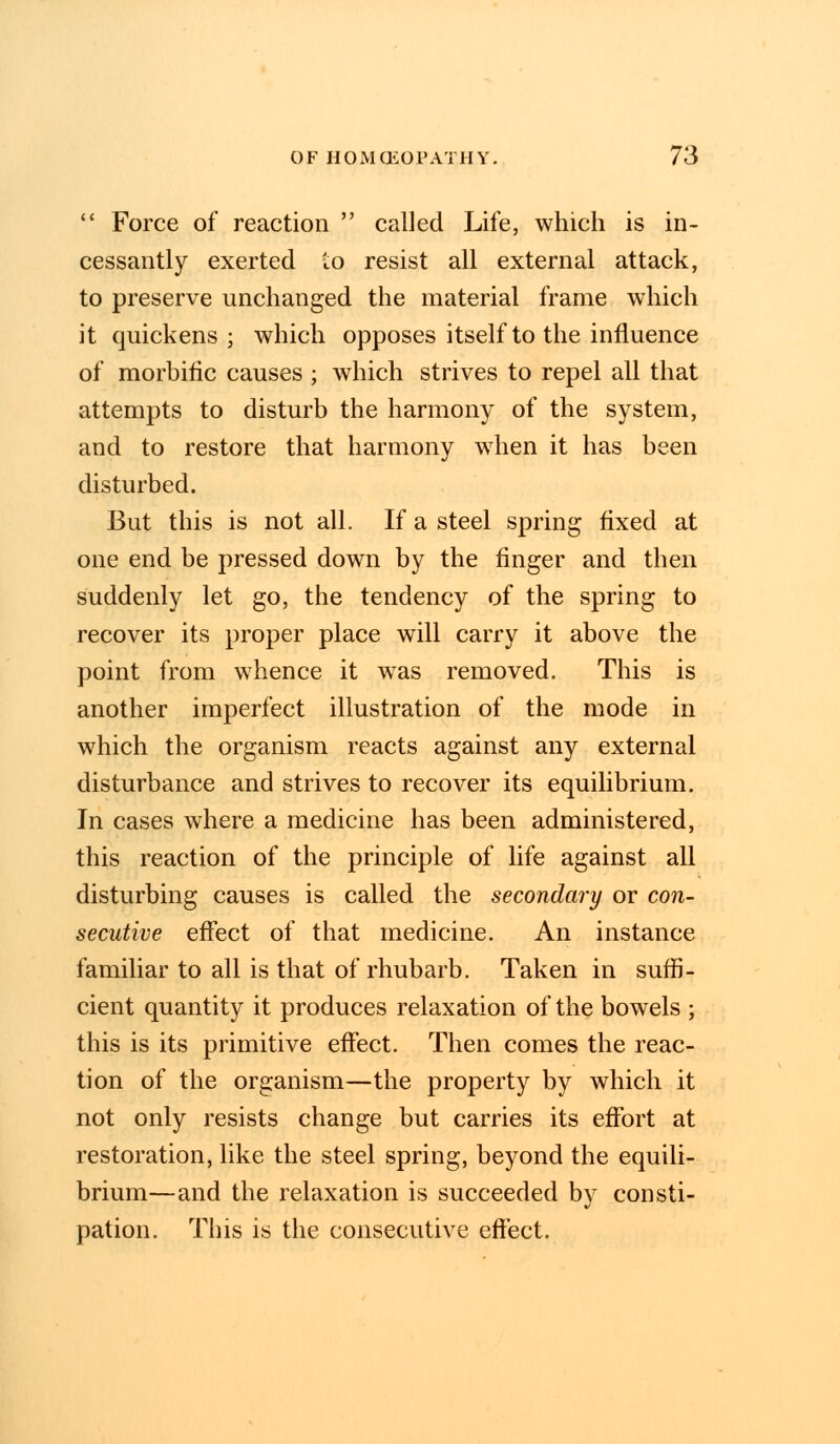  Force of reaction  called Life, which is in- cessantly exerted to resist all external attack, to preserve unchanged the material frame which it quickens; which opposes itself to the influence of morbific causes ; which strives to repel all that attempts to disturb the harmony of the system, and to restore that harmony when it has been disturbed. But this is not all. If a steel spring fixed at one end be pressed down by the finger and then suddenly let go, the tendency of the spring to recover its proper place will carry it above the point from whence it was removed. This is another imperfect illustration of the mode in which the organism reacts against any external disturbance and strives to recover its equilibrium. In cases where a medicine has been administered, this reaction of the principle of life against all disturbing causes is called the secondary or con- secutive effect of that medicine. An instance familiar to all is that of rhubarb. Taken in suffi- cient quantity it produces relaxation of the bowels ; this is its primitive effect. Then comes the reac- tion of the organism—the property by which it not only resists change but carries its effort at restoration, like the steel spring, beyond the equili- brium—and the relaxation is succeeded by consti- pation. This is the consecutive effect.