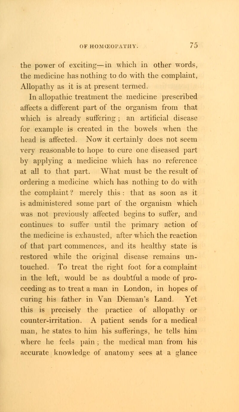 the power of exciting—in which in other words, the medicine has nothing to do with the complaint, Allopathy as it is at present termed. In allopathic treatment the medicine prescribed affects a different part of the organism from that which is already suffering ; an artificial disease for example is created in the bowels when the head is affected. Now it certainly does not seem very reasonable to hope to cure one diseased part by applying a medicine which has no reference at all to that part. What must be the result of ordering a medicine which has nothing to do with the complaint ? merely this : that as soon as it is administered some part of the organism which was not previously affected begins to suffer, and continues to suffer until the primary action of the medicine is exhausted, after which the reaction of that part commences, and its healthy state is restored while the original disease remains un- touched. To treat the right foot for a complaint in the left, would be as doubtful a mode of pro- ceeding as to treat a man in London, in hopes of curing his father in Van Dieman's Land. Yet this is precisely the practice of allopathy or counter-irritation. A patient sends for a medical man, he states to him his sufferings, he tells him where he feels pain ; the medical man from his accurate knowledge of anatomy sees at a glance